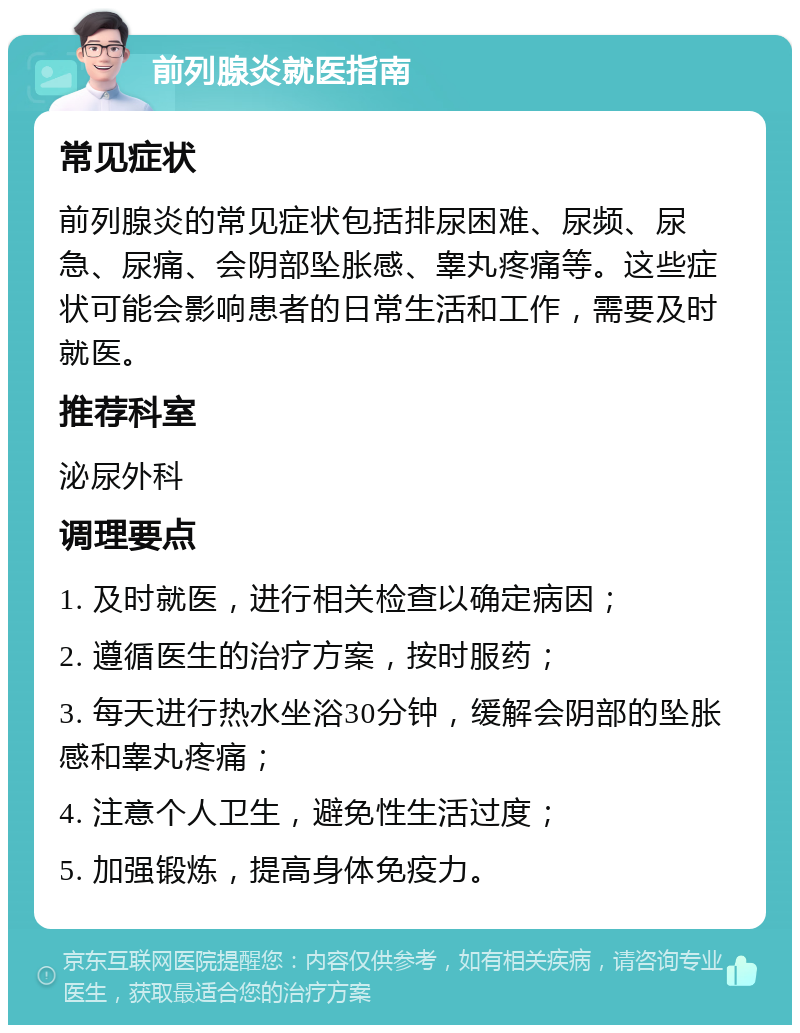 前列腺炎就医指南 常见症状 前列腺炎的常见症状包括排尿困难、尿频、尿急、尿痛、会阴部坠胀感、睾丸疼痛等。这些症状可能会影响患者的日常生活和工作，需要及时就医。 推荐科室 泌尿外科 调理要点 1. 及时就医，进行相关检查以确定病因； 2. 遵循医生的治疗方案，按时服药； 3. 每天进行热水坐浴30分钟，缓解会阴部的坠胀感和睾丸疼痛； 4. 注意个人卫生，避免性生活过度； 5. 加强锻炼，提高身体免疫力。