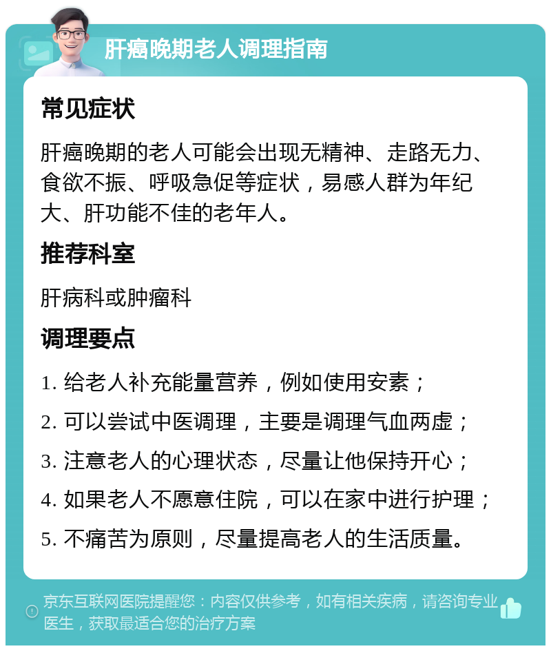 肝癌晚期老人调理指南 常见症状 肝癌晚期的老人可能会出现无精神、走路无力、食欲不振、呼吸急促等症状，易感人群为年纪大、肝功能不佳的老年人。 推荐科室 肝病科或肿瘤科 调理要点 1. 给老人补充能量营养，例如使用安素； 2. 可以尝试中医调理，主要是调理气血两虚； 3. 注意老人的心理状态，尽量让他保持开心； 4. 如果老人不愿意住院，可以在家中进行护理； 5. 不痛苦为原则，尽量提高老人的生活质量。