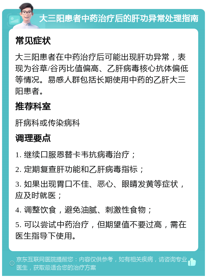 大三阳患者中药治疗后的肝功异常处理指南 常见症状 大三阳患者在中药治疗后可能出现肝功异常，表现为谷草/谷丙比值偏高、乙肝病毒核心抗体偏低等情况。易感人群包括长期使用中药的乙肝大三阳患者。 推荐科室 肝病科或传染病科 调理要点 1. 继续口服恩替卡韦抗病毒治疗； 2. 定期复查肝功能和乙肝病毒指标； 3. 如果出现胃口不佳、恶心、眼睛发黄等症状，应及时就医； 4. 调整饮食，避免油腻、刺激性食物； 5. 可以尝试中药治疗，但期望值不要过高，需在医生指导下使用。