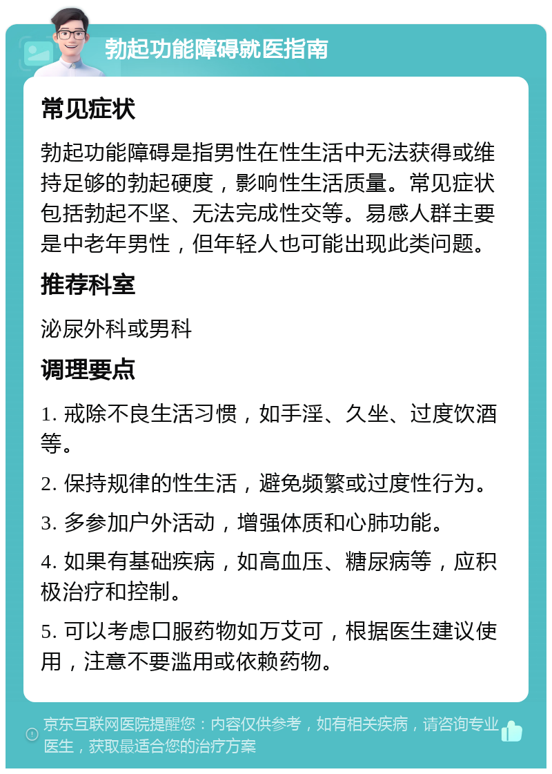 勃起功能障碍就医指南 常见症状 勃起功能障碍是指男性在性生活中无法获得或维持足够的勃起硬度，影响性生活质量。常见症状包括勃起不坚、无法完成性交等。易感人群主要是中老年男性，但年轻人也可能出现此类问题。 推荐科室 泌尿外科或男科 调理要点 1. 戒除不良生活习惯，如手淫、久坐、过度饮酒等。 2. 保持规律的性生活，避免频繁或过度性行为。 3. 多参加户外活动，增强体质和心肺功能。 4. 如果有基础疾病，如高血压、糖尿病等，应积极治疗和控制。 5. 可以考虑口服药物如万艾可，根据医生建议使用，注意不要滥用或依赖药物。