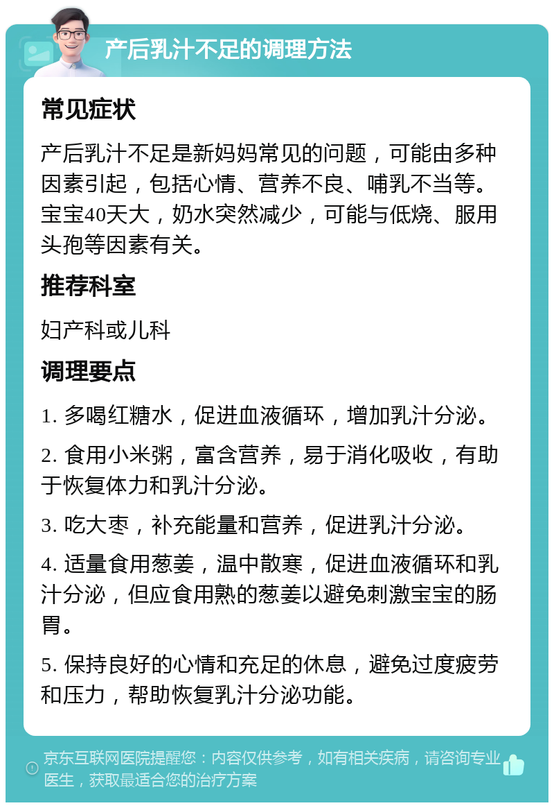 产后乳汁不足的调理方法 常见症状 产后乳汁不足是新妈妈常见的问题，可能由多种因素引起，包括心情、营养不良、哺乳不当等。宝宝40天大，奶水突然减少，可能与低烧、服用头孢等因素有关。 推荐科室 妇产科或儿科 调理要点 1. 多喝红糖水，促进血液循环，增加乳汁分泌。 2. 食用小米粥，富含营养，易于消化吸收，有助于恢复体力和乳汁分泌。 3. 吃大枣，补充能量和营养，促进乳汁分泌。 4. 适量食用葱姜，温中散寒，促进血液循环和乳汁分泌，但应食用熟的葱姜以避免刺激宝宝的肠胃。 5. 保持良好的心情和充足的休息，避免过度疲劳和压力，帮助恢复乳汁分泌功能。