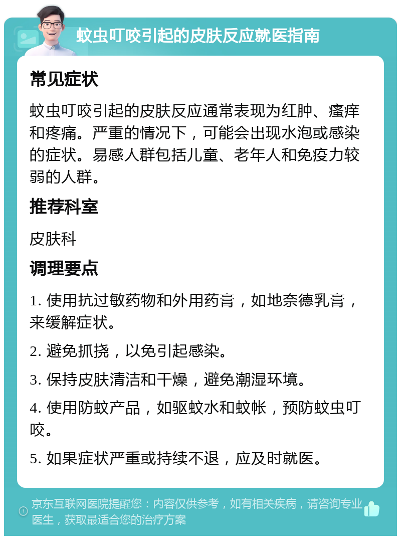 蚊虫叮咬引起的皮肤反应就医指南 常见症状 蚊虫叮咬引起的皮肤反应通常表现为红肿、瘙痒和疼痛。严重的情况下，可能会出现水泡或感染的症状。易感人群包括儿童、老年人和免疫力较弱的人群。 推荐科室 皮肤科 调理要点 1. 使用抗过敏药物和外用药膏，如地奈德乳膏，来缓解症状。 2. 避免抓挠，以免引起感染。 3. 保持皮肤清洁和干燥，避免潮湿环境。 4. 使用防蚊产品，如驱蚊水和蚊帐，预防蚊虫叮咬。 5. 如果症状严重或持续不退，应及时就医。