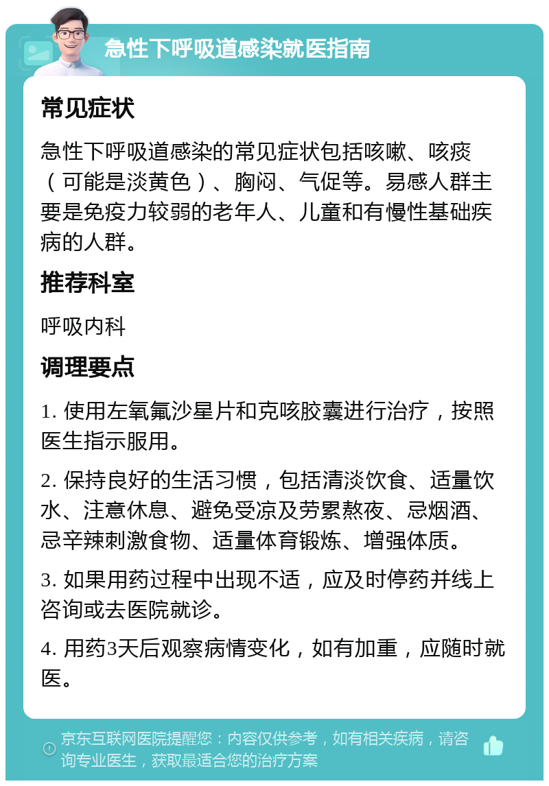 急性下呼吸道感染就医指南 常见症状 急性下呼吸道感染的常见症状包括咳嗽、咳痰（可能是淡黄色）、胸闷、气促等。易感人群主要是免疫力较弱的老年人、儿童和有慢性基础疾病的人群。 推荐科室 呼吸内科 调理要点 1. 使用左氧氟沙星片和克咳胶囊进行治疗，按照医生指示服用。 2. 保持良好的生活习惯，包括清淡饮食、适量饮水、注意休息、避免受凉及劳累熬夜、忌烟酒、忌辛辣刺激食物、适量体育锻炼、增强体质。 3. 如果用药过程中出现不适，应及时停药并线上咨询或去医院就诊。 4. 用药3天后观察病情变化，如有加重，应随时就医。