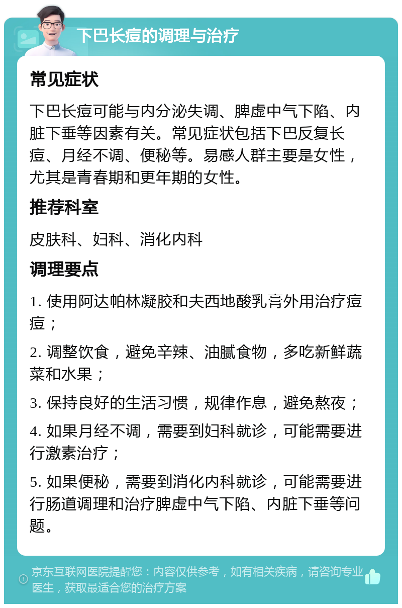 下巴长痘的调理与治疗 常见症状 下巴长痘可能与内分泌失调、脾虚中气下陷、内脏下垂等因素有关。常见症状包括下巴反复长痘、月经不调、便秘等。易感人群主要是女性，尤其是青春期和更年期的女性。 推荐科室 皮肤科、妇科、消化内科 调理要点 1. 使用阿达帕林凝胶和夫西地酸乳膏外用治疗痘痘； 2. 调整饮食，避免辛辣、油腻食物，多吃新鲜蔬菜和水果； 3. 保持良好的生活习惯，规律作息，避免熬夜； 4. 如果月经不调，需要到妇科就诊，可能需要进行激素治疗； 5. 如果便秘，需要到消化内科就诊，可能需要进行肠道调理和治疗脾虚中气下陷、内脏下垂等问题。