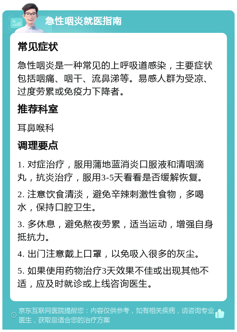 急性咽炎就医指南 常见症状 急性咽炎是一种常见的上呼吸道感染，主要症状包括咽痛、咽干、流鼻涕等。易感人群为受凉、过度劳累或免疫力下降者。 推荐科室 耳鼻喉科 调理要点 1. 对症治疗，服用蒲地蓝消炎口服液和清咽滴丸，抗炎治疗，服用3-5天看看是否缓解恢复。 2. 注意饮食清淡，避免辛辣刺激性食物，多喝水，保持口腔卫生。 3. 多休息，避免熬夜劳累，适当运动，增强自身抵抗力。 4. 出门注意戴上口罩，以免吸入很多的灰尘。 5. 如果使用药物治疗3天效果不佳或出现其他不适，应及时就诊或上线咨询医生。