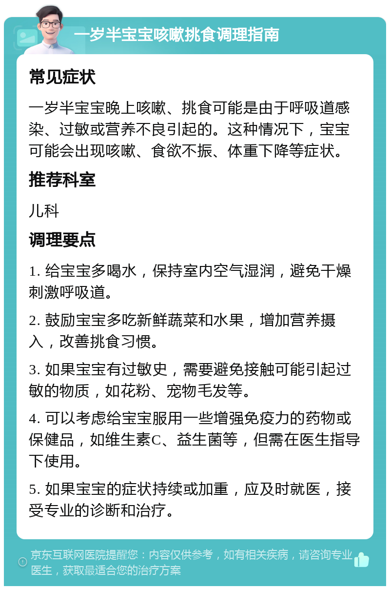 一岁半宝宝咳嗽挑食调理指南 常见症状 一岁半宝宝晚上咳嗽、挑食可能是由于呼吸道感染、过敏或营养不良引起的。这种情况下，宝宝可能会出现咳嗽、食欲不振、体重下降等症状。 推荐科室 儿科 调理要点 1. 给宝宝多喝水，保持室内空气湿润，避免干燥刺激呼吸道。 2. 鼓励宝宝多吃新鲜蔬菜和水果，增加营养摄入，改善挑食习惯。 3. 如果宝宝有过敏史，需要避免接触可能引起过敏的物质，如花粉、宠物毛发等。 4. 可以考虑给宝宝服用一些增强免疫力的药物或保健品，如维生素C、益生菌等，但需在医生指导下使用。 5. 如果宝宝的症状持续或加重，应及时就医，接受专业的诊断和治疗。