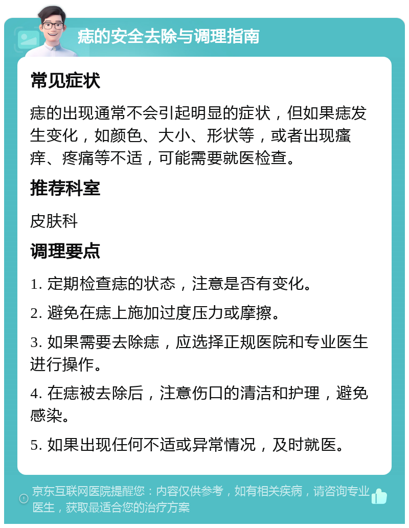 痣的安全去除与调理指南 常见症状 痣的出现通常不会引起明显的症状，但如果痣发生变化，如颜色、大小、形状等，或者出现瘙痒、疼痛等不适，可能需要就医检查。 推荐科室 皮肤科 调理要点 1. 定期检查痣的状态，注意是否有变化。 2. 避免在痣上施加过度压力或摩擦。 3. 如果需要去除痣，应选择正规医院和专业医生进行操作。 4. 在痣被去除后，注意伤口的清洁和护理，避免感染。 5. 如果出现任何不适或异常情况，及时就医。