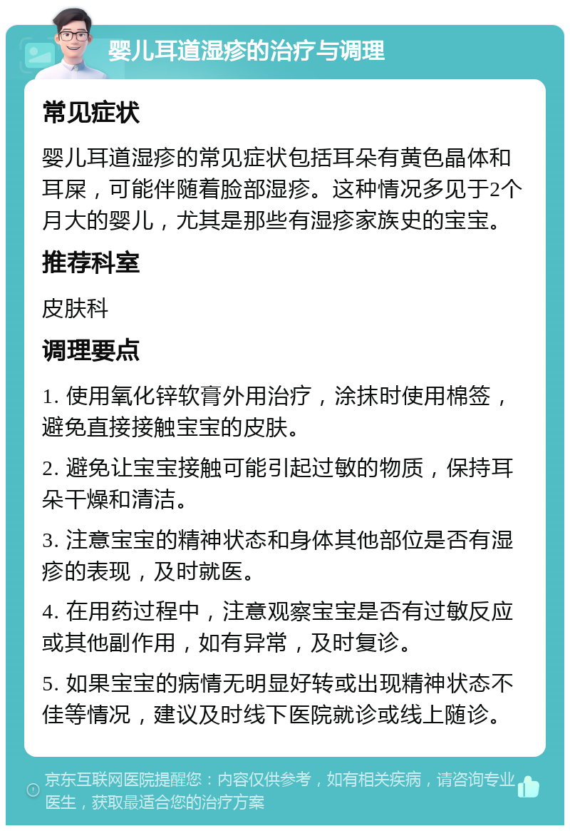 婴儿耳道湿疹的治疗与调理 常见症状 婴儿耳道湿疹的常见症状包括耳朵有黄色晶体和耳屎，可能伴随着脸部湿疹。这种情况多见于2个月大的婴儿，尤其是那些有湿疹家族史的宝宝。 推荐科室 皮肤科 调理要点 1. 使用氧化锌软膏外用治疗，涂抹时使用棉签，避免直接接触宝宝的皮肤。 2. 避免让宝宝接触可能引起过敏的物质，保持耳朵干燥和清洁。 3. 注意宝宝的精神状态和身体其他部位是否有湿疹的表现，及时就医。 4. 在用药过程中，注意观察宝宝是否有过敏反应或其他副作用，如有异常，及时复诊。 5. 如果宝宝的病情无明显好转或出现精神状态不佳等情况，建议及时线下医院就诊或线上随诊。