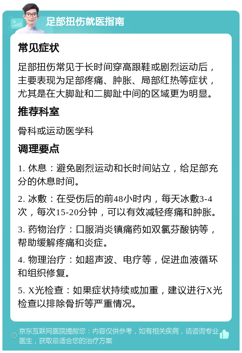 足部扭伤就医指南 常见症状 足部扭伤常见于长时间穿高跟鞋或剧烈运动后，主要表现为足部疼痛、肿胀、局部红热等症状，尤其是在大脚趾和二脚趾中间的区域更为明显。 推荐科室 骨科或运动医学科 调理要点 1. 休息：避免剧烈运动和长时间站立，给足部充分的休息时间。 2. 冰敷：在受伤后的前48小时内，每天冰敷3-4次，每次15-20分钟，可以有效减轻疼痛和肿胀。 3. 药物治疗：口服消炎镇痛药如双氯芬酸钠等，帮助缓解疼痛和炎症。 4. 物理治疗：如超声波、电疗等，促进血液循环和组织修复。 5. X光检查：如果症状持续或加重，建议进行X光检查以排除骨折等严重情况。