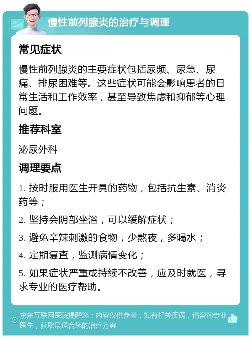 慢性前列腺炎的治疗与调理 常见症状 慢性前列腺炎的主要症状包括尿频、尿急、尿痛、排尿困难等。这些症状可能会影响患者的日常生活和工作效率，甚至导致焦虑和抑郁等心理问题。 推荐科室 泌尿外科 调理要点 1. 按时服用医生开具的药物，包括抗生素、消炎药等； 2. 坚持会阴部坐浴，可以缓解症状； 3. 避免辛辣刺激的食物，少熬夜，多喝水； 4. 定期复查，监测病情变化； 5. 如果症状严重或持续不改善，应及时就医，寻求专业的医疗帮助。