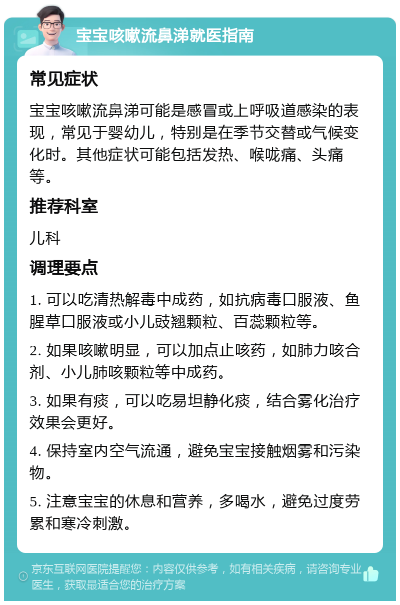 宝宝咳嗽流鼻涕就医指南 常见症状 宝宝咳嗽流鼻涕可能是感冒或上呼吸道感染的表现，常见于婴幼儿，特别是在季节交替或气候变化时。其他症状可能包括发热、喉咙痛、头痛等。 推荐科室 儿科 调理要点 1. 可以吃清热解毒中成药，如抗病毒口服液、鱼腥草口服液或小儿豉翘颗粒、百蕊颗粒等。 2. 如果咳嗽明显，可以加点止咳药，如肺力咳合剂、小儿肺咳颗粒等中成药。 3. 如果有痰，可以吃易坦静化痰，结合雾化治疗效果会更好。 4. 保持室内空气流通，避免宝宝接触烟雾和污染物。 5. 注意宝宝的休息和营养，多喝水，避免过度劳累和寒冷刺激。