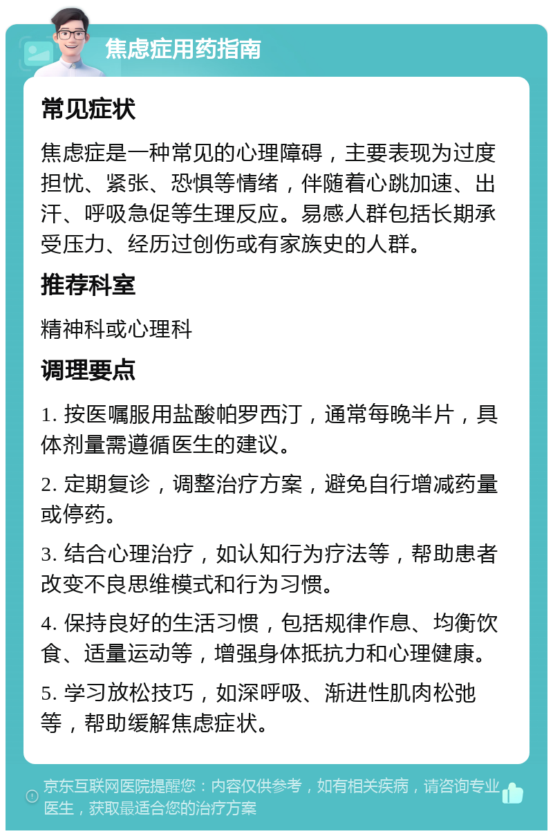 焦虑症用药指南 常见症状 焦虑症是一种常见的心理障碍，主要表现为过度担忧、紧张、恐惧等情绪，伴随着心跳加速、出汗、呼吸急促等生理反应。易感人群包括长期承受压力、经历过创伤或有家族史的人群。 推荐科室 精神科或心理科 调理要点 1. 按医嘱服用盐酸帕罗西汀，通常每晚半片，具体剂量需遵循医生的建议。 2. 定期复诊，调整治疗方案，避免自行增减药量或停药。 3. 结合心理治疗，如认知行为疗法等，帮助患者改变不良思维模式和行为习惯。 4. 保持良好的生活习惯，包括规律作息、均衡饮食、适量运动等，增强身体抵抗力和心理健康。 5. 学习放松技巧，如深呼吸、渐进性肌肉松弛等，帮助缓解焦虑症状。