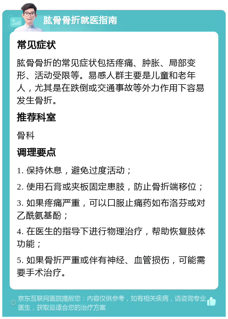 肱骨骨折就医指南 常见症状 肱骨骨折的常见症状包括疼痛、肿胀、局部变形、活动受限等。易感人群主要是儿童和老年人，尤其是在跌倒或交通事故等外力作用下容易发生骨折。 推荐科室 骨科 调理要点 1. 保持休息，避免过度活动； 2. 使用石膏或夹板固定患肢，防止骨折端移位； 3. 如果疼痛严重，可以口服止痛药如布洛芬或对乙酰氨基酚； 4. 在医生的指导下进行物理治疗，帮助恢复肢体功能； 5. 如果骨折严重或伴有神经、血管损伤，可能需要手术治疗。