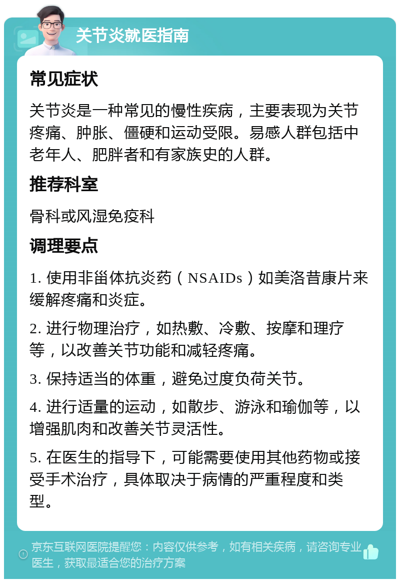 关节炎就医指南 常见症状 关节炎是一种常见的慢性疾病，主要表现为关节疼痛、肿胀、僵硬和运动受限。易感人群包括中老年人、肥胖者和有家族史的人群。 推荐科室 骨科或风湿免疫科 调理要点 1. 使用非甾体抗炎药（NSAIDs）如美洛昔康片来缓解疼痛和炎症。 2. 进行物理治疗，如热敷、冷敷、按摩和理疗等，以改善关节功能和减轻疼痛。 3. 保持适当的体重，避免过度负荷关节。 4. 进行适量的运动，如散步、游泳和瑜伽等，以增强肌肉和改善关节灵活性。 5. 在医生的指导下，可能需要使用其他药物或接受手术治疗，具体取决于病情的严重程度和类型。