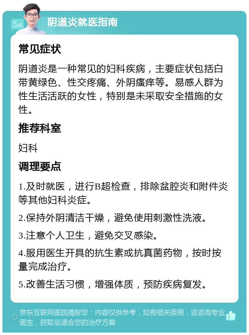 阴道炎就医指南 常见症状 阴道炎是一种常见的妇科疾病，主要症状包括白带黄绿色、性交疼痛、外阴瘙痒等。易感人群为性生活活跃的女性，特别是未采取安全措施的女性。 推荐科室 妇科 调理要点 1.及时就医，进行B超检查，排除盆腔炎和附件炎等其他妇科炎症。 2.保持外阴清洁干燥，避免使用刺激性洗液。 3.注意个人卫生，避免交叉感染。 4.服用医生开具的抗生素或抗真菌药物，按时按量完成治疗。 5.改善生活习惯，增强体质，预防疾病复发。