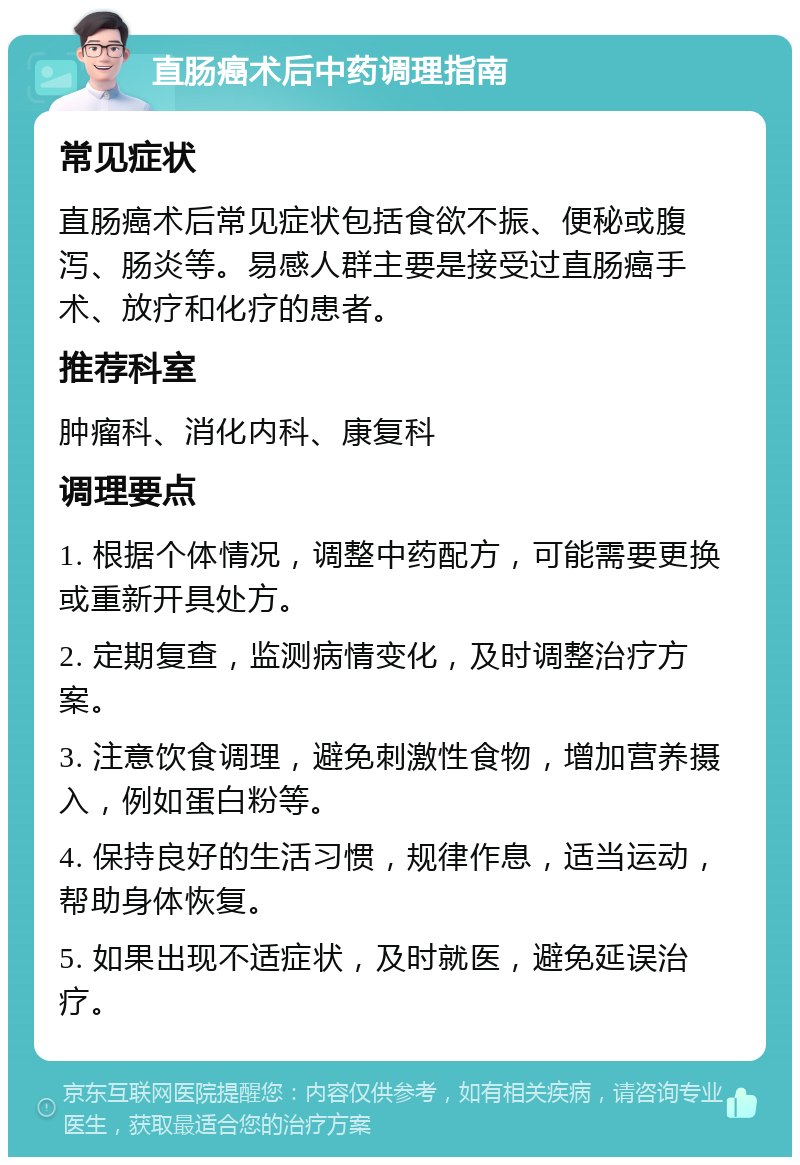 直肠癌术后中药调理指南 常见症状 直肠癌术后常见症状包括食欲不振、便秘或腹泻、肠炎等。易感人群主要是接受过直肠癌手术、放疗和化疗的患者。 推荐科室 肿瘤科、消化内科、康复科 调理要点 1. 根据个体情况，调整中药配方，可能需要更换或重新开具处方。 2. 定期复查，监测病情变化，及时调整治疗方案。 3. 注意饮食调理，避免刺激性食物，增加营养摄入，例如蛋白粉等。 4. 保持良好的生活习惯，规律作息，适当运动，帮助身体恢复。 5. 如果出现不适症状，及时就医，避免延误治疗。