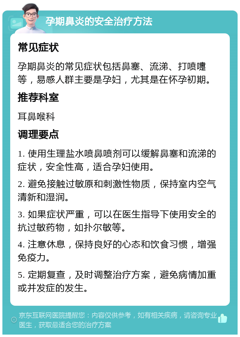 孕期鼻炎的安全治疗方法 常见症状 孕期鼻炎的常见症状包括鼻塞、流涕、打喷嚏等，易感人群主要是孕妇，尤其是在怀孕初期。 推荐科室 耳鼻喉科 调理要点 1. 使用生理盐水喷鼻喷剂可以缓解鼻塞和流涕的症状，安全性高，适合孕妇使用。 2. 避免接触过敏原和刺激性物质，保持室内空气清新和湿润。 3. 如果症状严重，可以在医生指导下使用安全的抗过敏药物，如扑尔敏等。 4. 注意休息，保持良好的心态和饮食习惯，增强免疫力。 5. 定期复查，及时调整治疗方案，避免病情加重或并发症的发生。