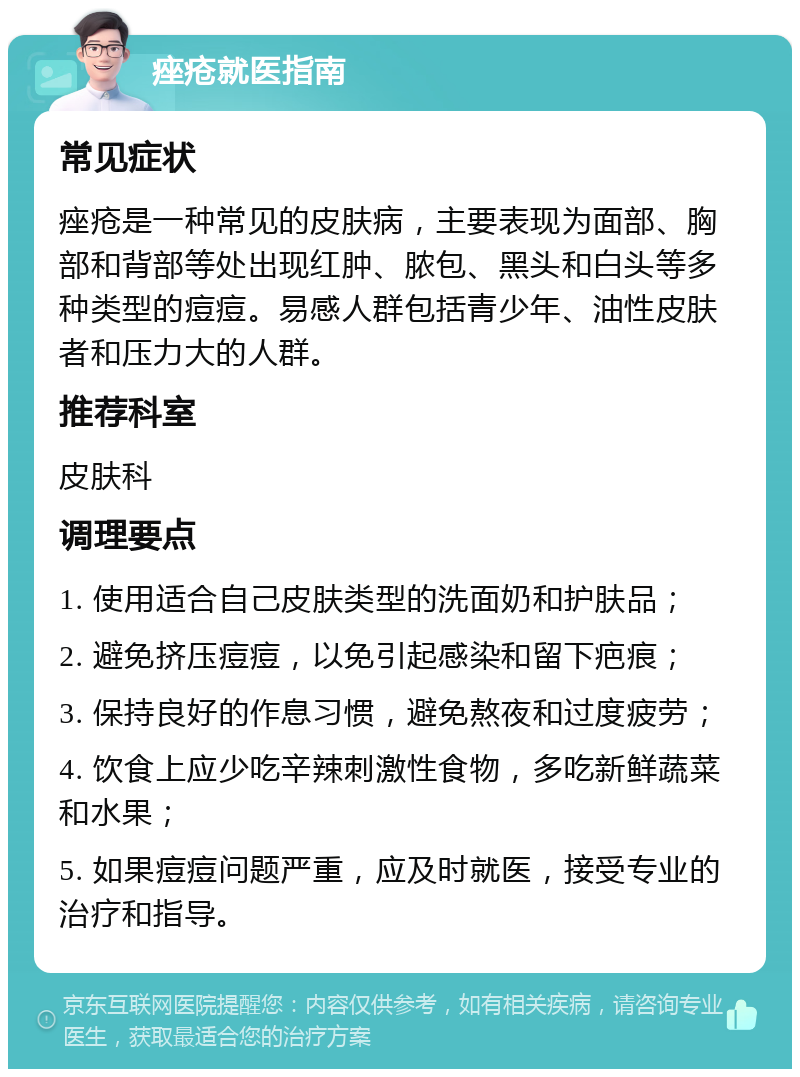 痤疮就医指南 常见症状 痤疮是一种常见的皮肤病，主要表现为面部、胸部和背部等处出现红肿、脓包、黑头和白头等多种类型的痘痘。易感人群包括青少年、油性皮肤者和压力大的人群。 推荐科室 皮肤科 调理要点 1. 使用适合自己皮肤类型的洗面奶和护肤品； 2. 避免挤压痘痘，以免引起感染和留下疤痕； 3. 保持良好的作息习惯，避免熬夜和过度疲劳； 4. 饮食上应少吃辛辣刺激性食物，多吃新鲜蔬菜和水果； 5. 如果痘痘问题严重，应及时就医，接受专业的治疗和指导。