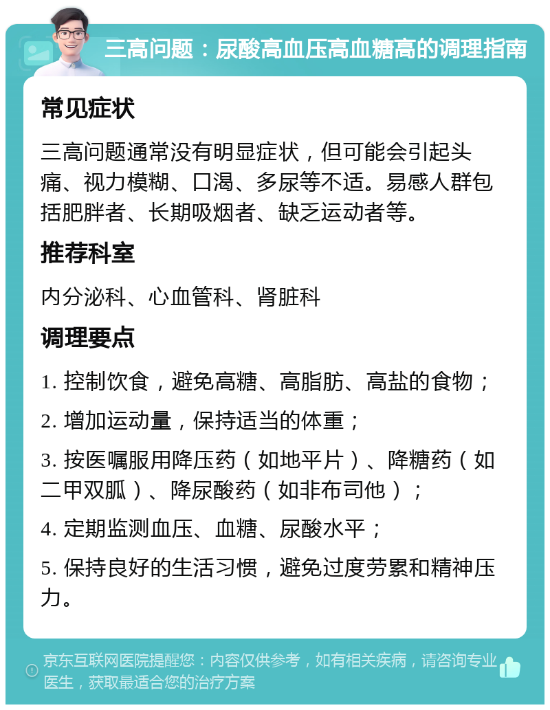 三高问题：尿酸高血压高血糖高的调理指南 常见症状 三高问题通常没有明显症状，但可能会引起头痛、视力模糊、口渴、多尿等不适。易感人群包括肥胖者、长期吸烟者、缺乏运动者等。 推荐科室 内分泌科、心血管科、肾脏科 调理要点 1. 控制饮食，避免高糖、高脂肪、高盐的食物； 2. 增加运动量，保持适当的体重； 3. 按医嘱服用降压药（如地平片）、降糖药（如二甲双胍）、降尿酸药（如非布司他）； 4. 定期监测血压、血糖、尿酸水平； 5. 保持良好的生活习惯，避免过度劳累和精神压力。