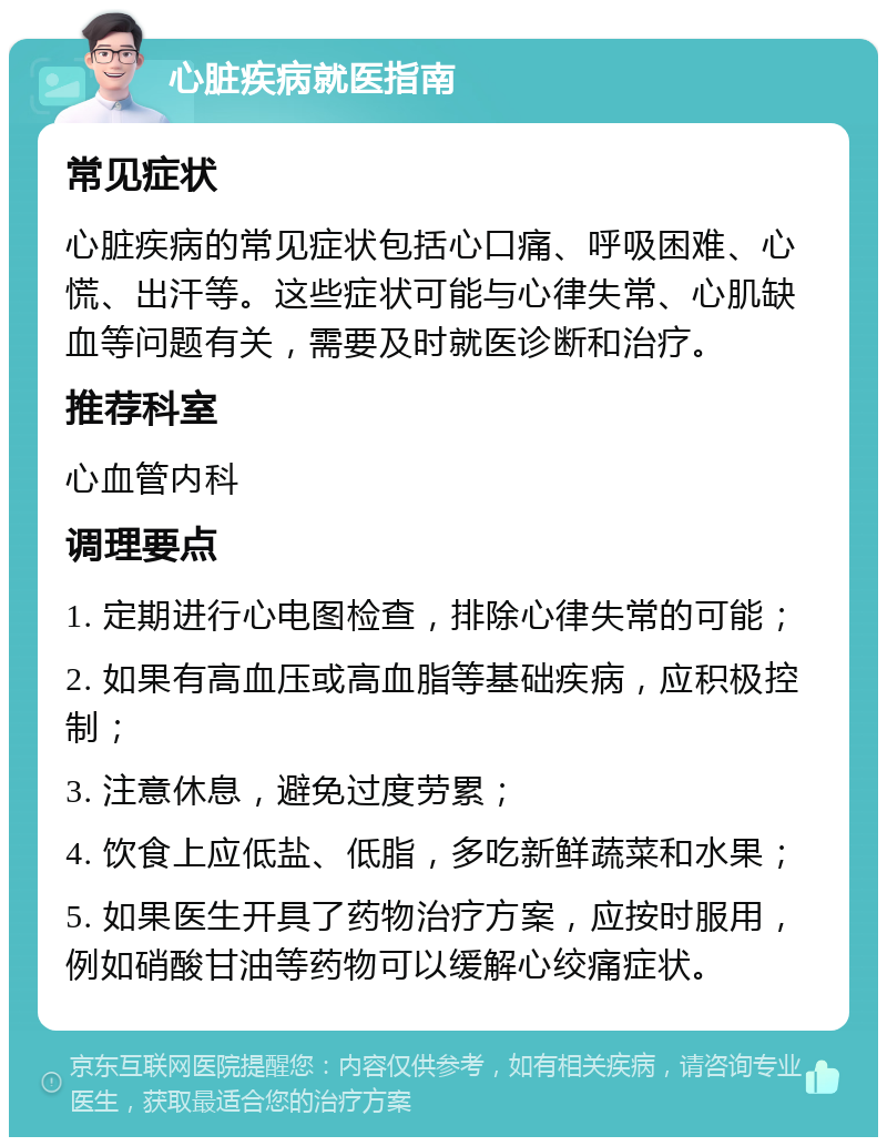 心脏疾病就医指南 常见症状 心脏疾病的常见症状包括心口痛、呼吸困难、心慌、出汗等。这些症状可能与心律失常、心肌缺血等问题有关，需要及时就医诊断和治疗。 推荐科室 心血管内科 调理要点 1. 定期进行心电图检查，排除心律失常的可能； 2. 如果有高血压或高血脂等基础疾病，应积极控制； 3. 注意休息，避免过度劳累； 4. 饮食上应低盐、低脂，多吃新鲜蔬菜和水果； 5. 如果医生开具了药物治疗方案，应按时服用，例如硝酸甘油等药物可以缓解心绞痛症状。