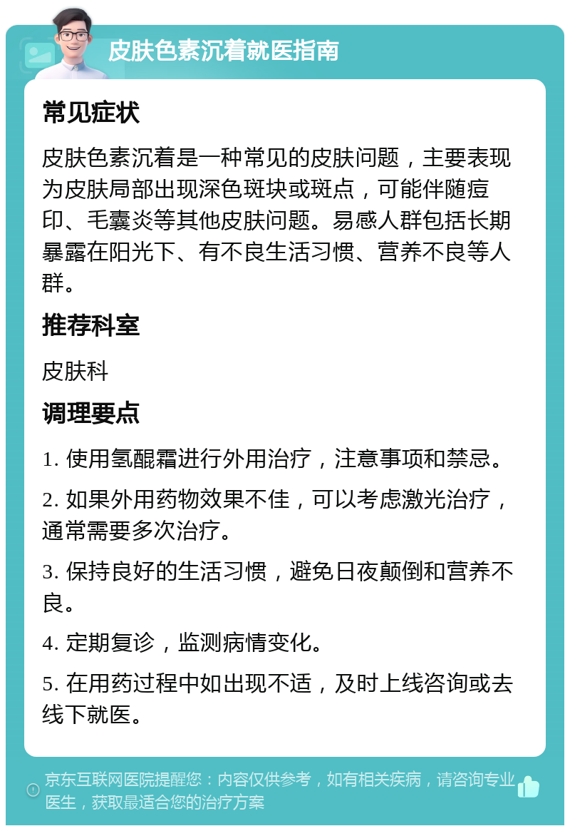 皮肤色素沉着就医指南 常见症状 皮肤色素沉着是一种常见的皮肤问题，主要表现为皮肤局部出现深色斑块或斑点，可能伴随痘印、毛囊炎等其他皮肤问题。易感人群包括长期暴露在阳光下、有不良生活习惯、营养不良等人群。 推荐科室 皮肤科 调理要点 1. 使用氢醌霜进行外用治疗，注意事项和禁忌。 2. 如果外用药物效果不佳，可以考虑激光治疗，通常需要多次治疗。 3. 保持良好的生活习惯，避免日夜颠倒和营养不良。 4. 定期复诊，监测病情变化。 5. 在用药过程中如出现不适，及时上线咨询或去线下就医。