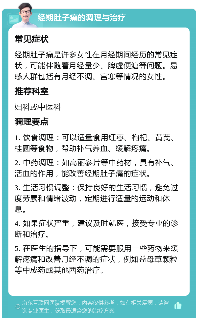 经期肚子痛的调理与治疗 常见症状 经期肚子痛是许多女性在月经期间经历的常见症状，可能伴随着月经量少、脾虚便溏等问题。易感人群包括有月经不调、宫寒等情况的女性。 推荐科室 妇科或中医科 调理要点 1. 饮食调理：可以适量食用红枣、枸杞、黄芪、桂圆等食物，帮助补气养血、缓解疼痛。 2. 中药调理：如高丽参片等中药材，具有补气、活血的作用，能改善经期肚子痛的症状。 3. 生活习惯调整：保持良好的生活习惯，避免过度劳累和情绪波动，定期进行适量的运动和休息。 4. 如果症状严重，建议及时就医，接受专业的诊断和治疗。 5. 在医生的指导下，可能需要服用一些药物来缓解疼痛和改善月经不调的症状，例如益母草颗粒等中成药或其他西药治疗。