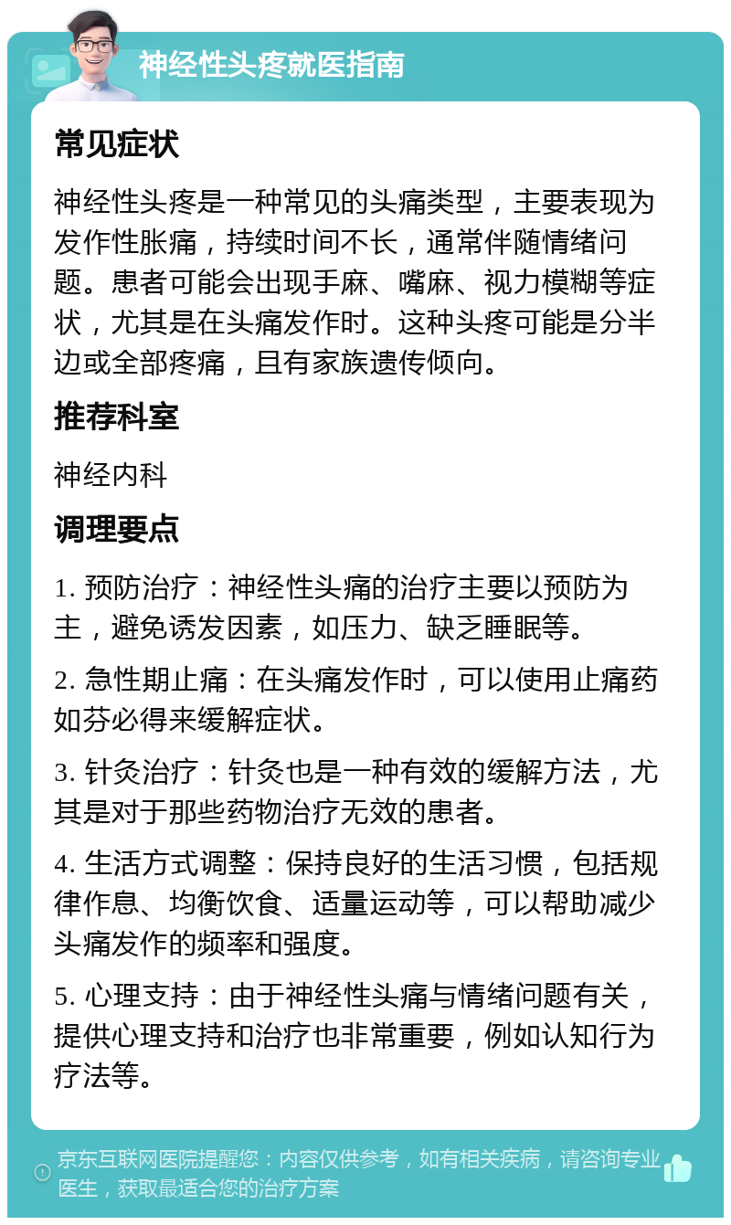 神经性头疼就医指南 常见症状 神经性头疼是一种常见的头痛类型，主要表现为发作性胀痛，持续时间不长，通常伴随情绪问题。患者可能会出现手麻、嘴麻、视力模糊等症状，尤其是在头痛发作时。这种头疼可能是分半边或全部疼痛，且有家族遗传倾向。 推荐科室 神经内科 调理要点 1. 预防治疗：神经性头痛的治疗主要以预防为主，避免诱发因素，如压力、缺乏睡眠等。 2. 急性期止痛：在头痛发作时，可以使用止痛药如芬必得来缓解症状。 3. 针灸治疗：针灸也是一种有效的缓解方法，尤其是对于那些药物治疗无效的患者。 4. 生活方式调整：保持良好的生活习惯，包括规律作息、均衡饮食、适量运动等，可以帮助减少头痛发作的频率和强度。 5. 心理支持：由于神经性头痛与情绪问题有关，提供心理支持和治疗也非常重要，例如认知行为疗法等。