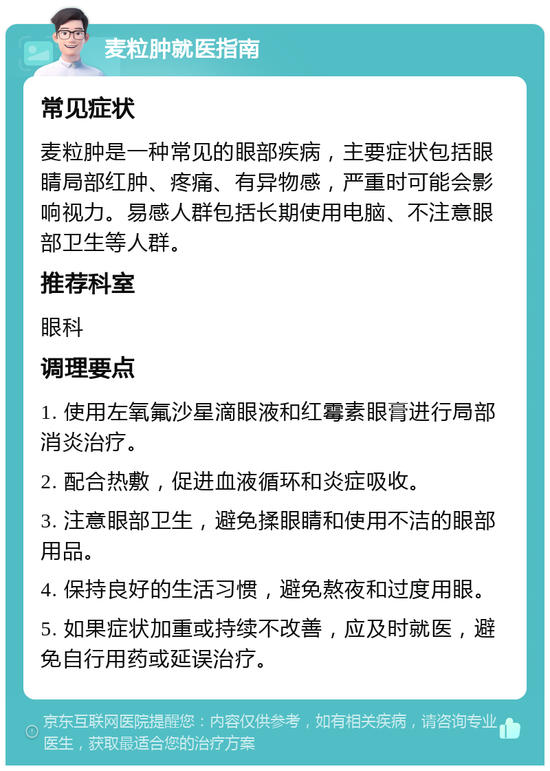 麦粒肿就医指南 常见症状 麦粒肿是一种常见的眼部疾病，主要症状包括眼睛局部红肿、疼痛、有异物感，严重时可能会影响视力。易感人群包括长期使用电脑、不注意眼部卫生等人群。 推荐科室 眼科 调理要点 1. 使用左氧氟沙星滴眼液和红霉素眼膏进行局部消炎治疗。 2. 配合热敷，促进血液循环和炎症吸收。 3. 注意眼部卫生，避免揉眼睛和使用不洁的眼部用品。 4. 保持良好的生活习惯，避免熬夜和过度用眼。 5. 如果症状加重或持续不改善，应及时就医，避免自行用药或延误治疗。