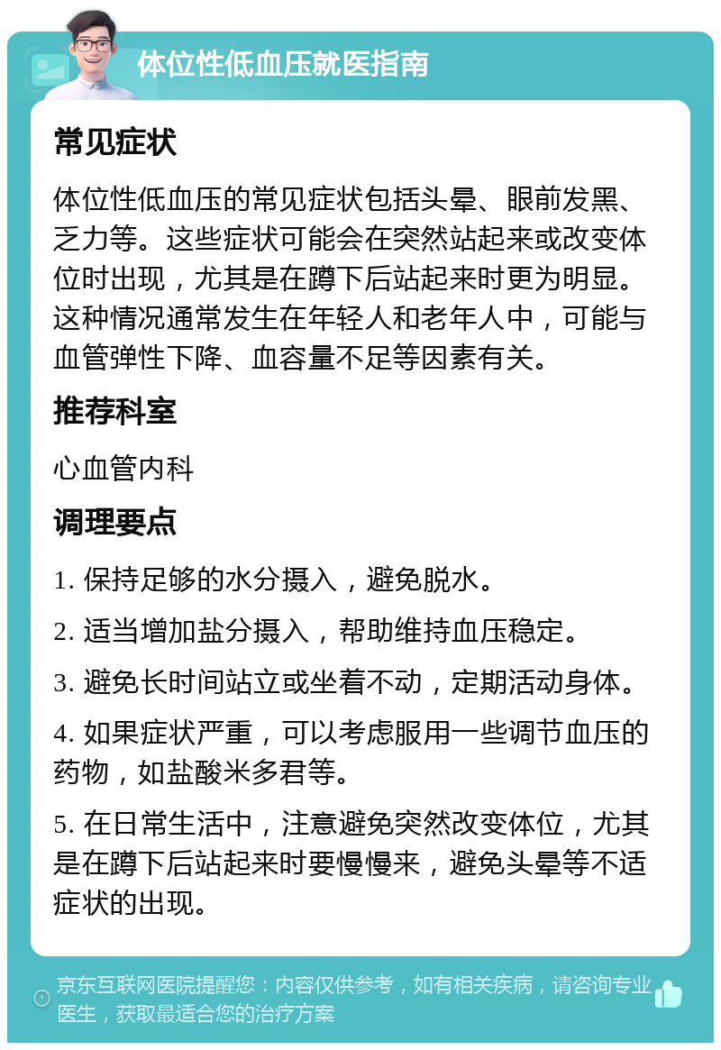 体位性低血压就医指南 常见症状 体位性低血压的常见症状包括头晕、眼前发黑、乏力等。这些症状可能会在突然站起来或改变体位时出现，尤其是在蹲下后站起来时更为明显。这种情况通常发生在年轻人和老年人中，可能与血管弹性下降、血容量不足等因素有关。 推荐科室 心血管内科 调理要点 1. 保持足够的水分摄入，避免脱水。 2. 适当增加盐分摄入，帮助维持血压稳定。 3. 避免长时间站立或坐着不动，定期活动身体。 4. 如果症状严重，可以考虑服用一些调节血压的药物，如盐酸米多君等。 5. 在日常生活中，注意避免突然改变体位，尤其是在蹲下后站起来时要慢慢来，避免头晕等不适症状的出现。