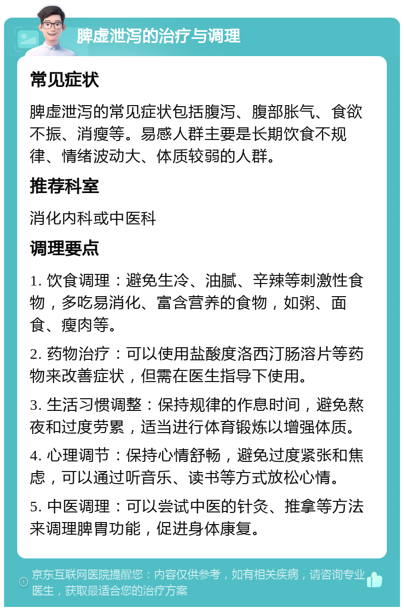 脾虚泄泻的治疗与调理 常见症状 脾虚泄泻的常见症状包括腹泻、腹部胀气、食欲不振、消瘦等。易感人群主要是长期饮食不规律、情绪波动大、体质较弱的人群。 推荐科室 消化内科或中医科 调理要点 1. 饮食调理：避免生冷、油腻、辛辣等刺激性食物，多吃易消化、富含营养的食物，如粥、面食、瘦肉等。 2. 药物治疗：可以使用盐酸度洛西汀肠溶片等药物来改善症状，但需在医生指导下使用。 3. 生活习惯调整：保持规律的作息时间，避免熬夜和过度劳累，适当进行体育锻炼以增强体质。 4. 心理调节：保持心情舒畅，避免过度紧张和焦虑，可以通过听音乐、读书等方式放松心情。 5. 中医调理：可以尝试中医的针灸、推拿等方法来调理脾胃功能，促进身体康复。