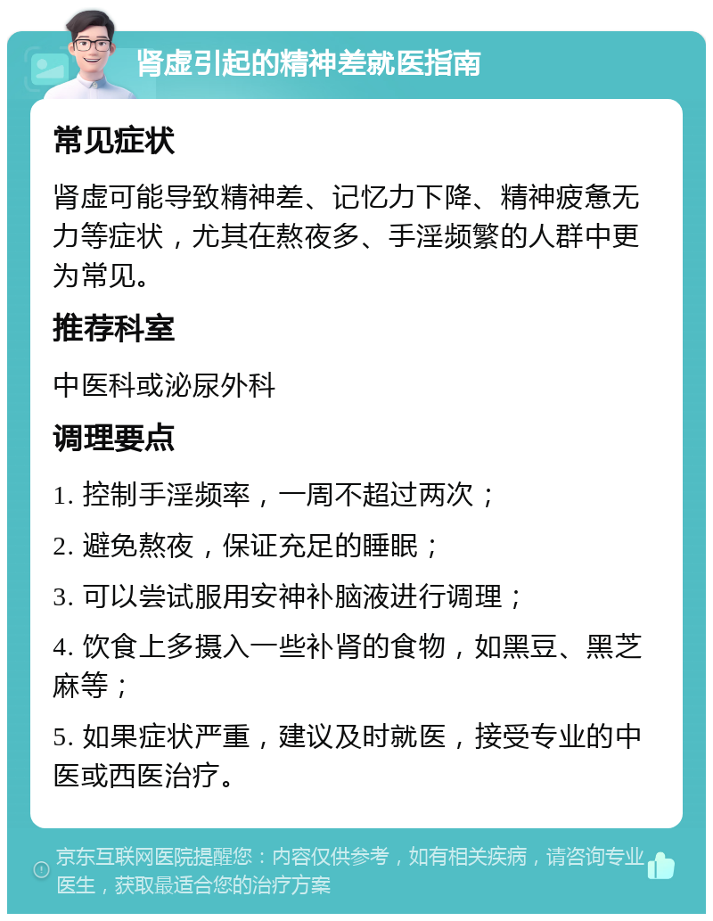 肾虚引起的精神差就医指南 常见症状 肾虚可能导致精神差、记忆力下降、精神疲惫无力等症状，尤其在熬夜多、手淫频繁的人群中更为常见。 推荐科室 中医科或泌尿外科 调理要点 1. 控制手淫频率，一周不超过两次； 2. 避免熬夜，保证充足的睡眠； 3. 可以尝试服用安神补脑液进行调理； 4. 饮食上多摄入一些补肾的食物，如黑豆、黑芝麻等； 5. 如果症状严重，建议及时就医，接受专业的中医或西医治疗。