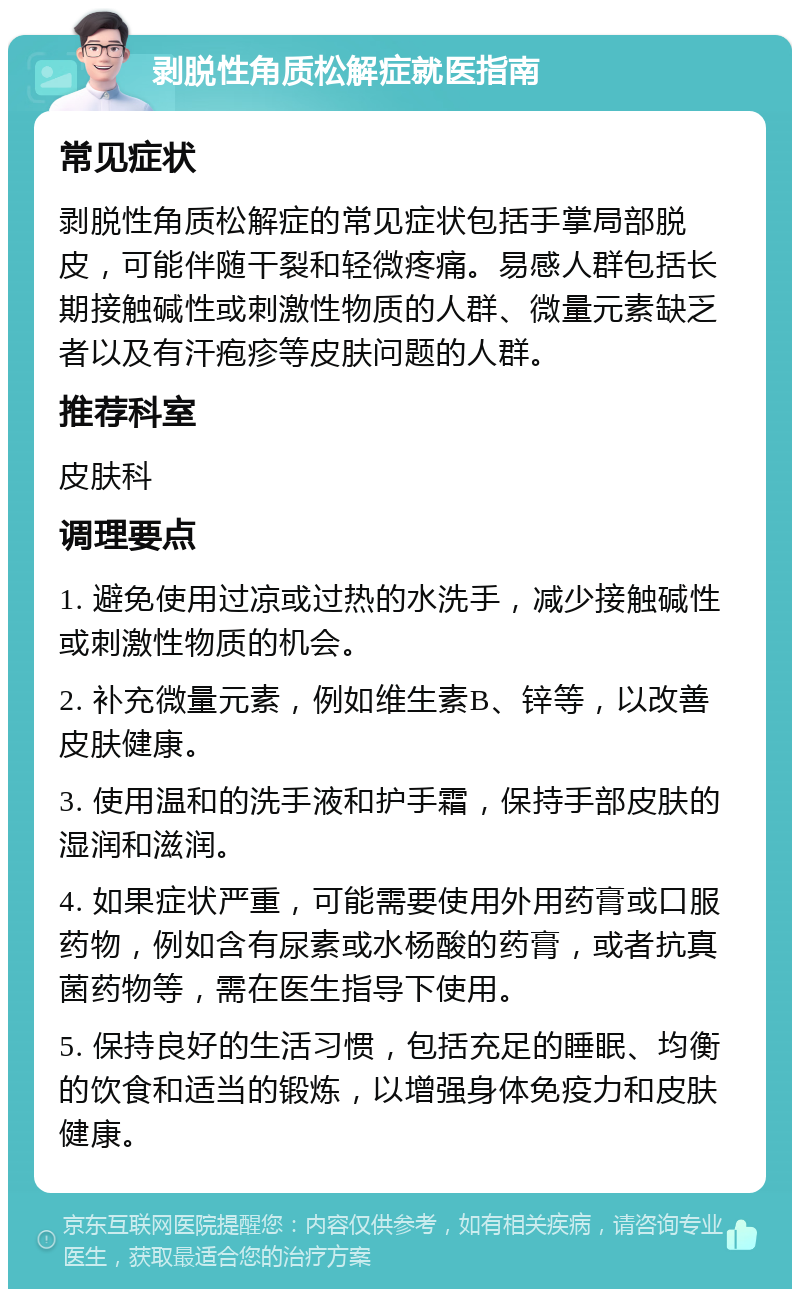 剥脱性角质松解症就医指南 常见症状 剥脱性角质松解症的常见症状包括手掌局部脱皮，可能伴随干裂和轻微疼痛。易感人群包括长期接触碱性或刺激性物质的人群、微量元素缺乏者以及有汗疱疹等皮肤问题的人群。 推荐科室 皮肤科 调理要点 1. 避免使用过凉或过热的水洗手，减少接触碱性或刺激性物质的机会。 2. 补充微量元素，例如维生素B、锌等，以改善皮肤健康。 3. 使用温和的洗手液和护手霜，保持手部皮肤的湿润和滋润。 4. 如果症状严重，可能需要使用外用药膏或口服药物，例如含有尿素或水杨酸的药膏，或者抗真菌药物等，需在医生指导下使用。 5. 保持良好的生活习惯，包括充足的睡眠、均衡的饮食和适当的锻炼，以增强身体免疫力和皮肤健康。