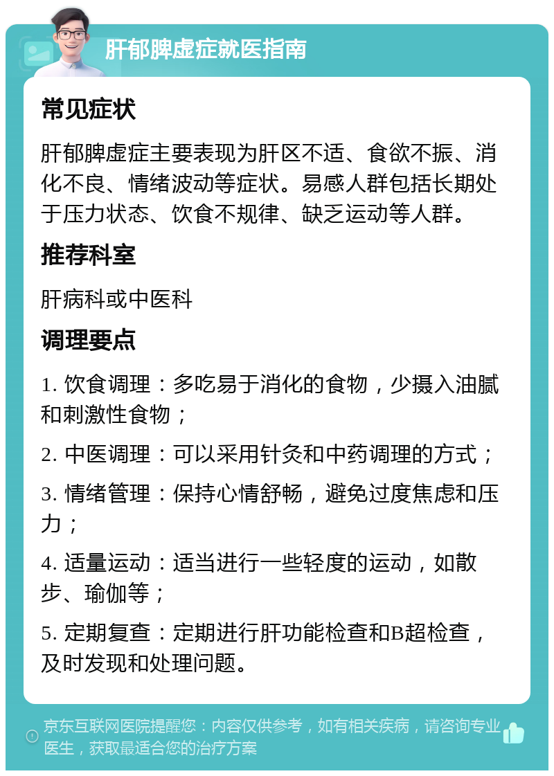 肝郁脾虚症就医指南 常见症状 肝郁脾虚症主要表现为肝区不适、食欲不振、消化不良、情绪波动等症状。易感人群包括长期处于压力状态、饮食不规律、缺乏运动等人群。 推荐科室 肝病科或中医科 调理要点 1. 饮食调理：多吃易于消化的食物，少摄入油腻和刺激性食物； 2. 中医调理：可以采用针灸和中药调理的方式； 3. 情绪管理：保持心情舒畅，避免过度焦虑和压力； 4. 适量运动：适当进行一些轻度的运动，如散步、瑜伽等； 5. 定期复查：定期进行肝功能检查和B超检查，及时发现和处理问题。