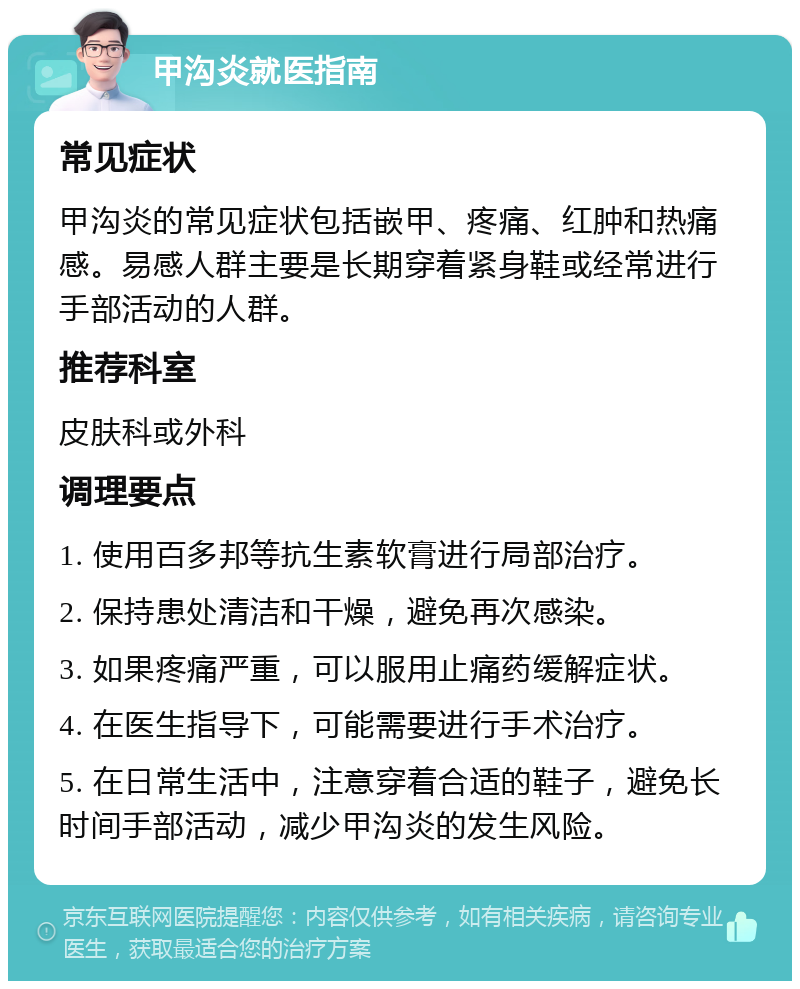 甲沟炎就医指南 常见症状 甲沟炎的常见症状包括嵌甲、疼痛、红肿和热痛感。易感人群主要是长期穿着紧身鞋或经常进行手部活动的人群。 推荐科室 皮肤科或外科 调理要点 1. 使用百多邦等抗生素软膏进行局部治疗。 2. 保持患处清洁和干燥，避免再次感染。 3. 如果疼痛严重，可以服用止痛药缓解症状。 4. 在医生指导下，可能需要进行手术治疗。 5. 在日常生活中，注意穿着合适的鞋子，避免长时间手部活动，减少甲沟炎的发生风险。