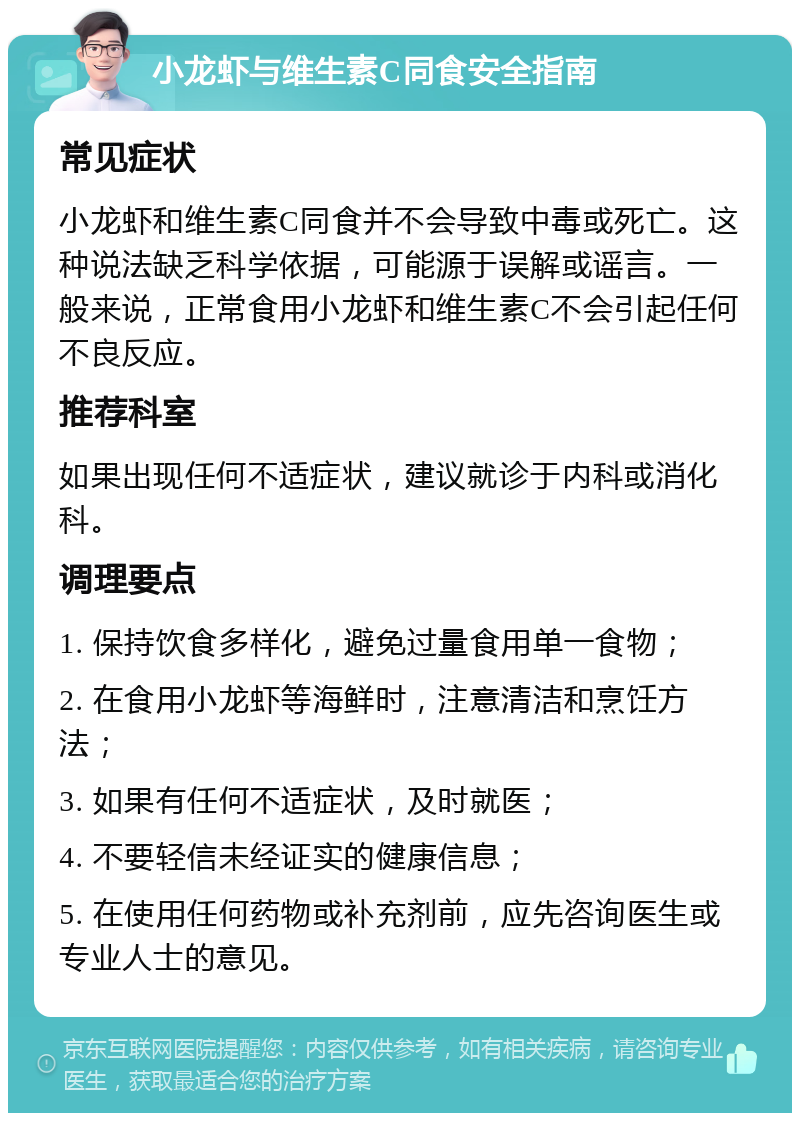 小龙虾与维生素C同食安全指南 常见症状 小龙虾和维生素C同食并不会导致中毒或死亡。这种说法缺乏科学依据，可能源于误解或谣言。一般来说，正常食用小龙虾和维生素C不会引起任何不良反应。 推荐科室 如果出现任何不适症状，建议就诊于内科或消化科。 调理要点 1. 保持饮食多样化，避免过量食用单一食物； 2. 在食用小龙虾等海鲜时，注意清洁和烹饪方法； 3. 如果有任何不适症状，及时就医； 4. 不要轻信未经证实的健康信息； 5. 在使用任何药物或补充剂前，应先咨询医生或专业人士的意见。