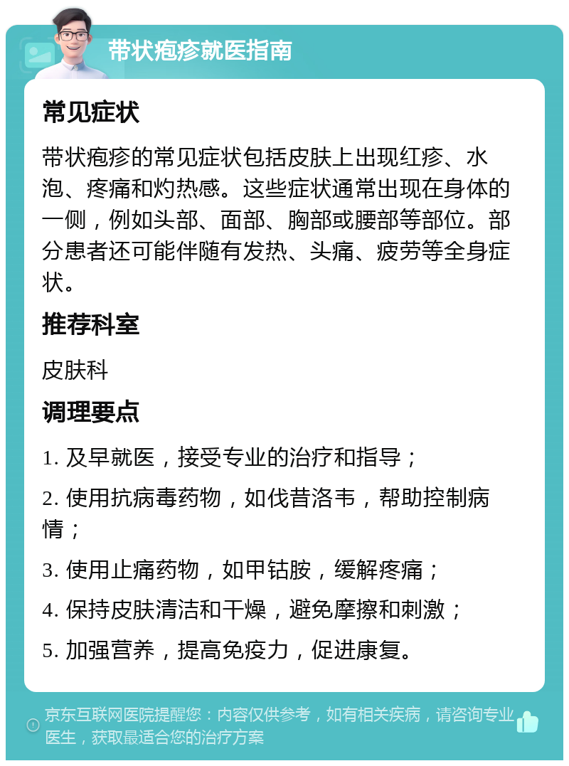 带状疱疹就医指南 常见症状 带状疱疹的常见症状包括皮肤上出现红疹、水泡、疼痛和灼热感。这些症状通常出现在身体的一侧，例如头部、面部、胸部或腰部等部位。部分患者还可能伴随有发热、头痛、疲劳等全身症状。 推荐科室 皮肤科 调理要点 1. 及早就医，接受专业的治疗和指导； 2. 使用抗病毒药物，如伐昔洛韦，帮助控制病情； 3. 使用止痛药物，如甲钴胺，缓解疼痛； 4. 保持皮肤清洁和干燥，避免摩擦和刺激； 5. 加强营养，提高免疫力，促进康复。