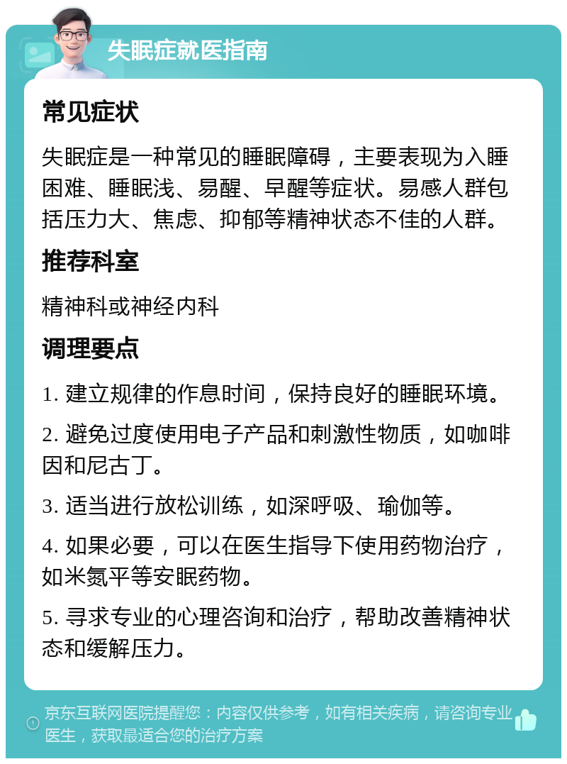 失眠症就医指南 常见症状 失眠症是一种常见的睡眠障碍，主要表现为入睡困难、睡眠浅、易醒、早醒等症状。易感人群包括压力大、焦虑、抑郁等精神状态不佳的人群。 推荐科室 精神科或神经内科 调理要点 1. 建立规律的作息时间，保持良好的睡眠环境。 2. 避免过度使用电子产品和刺激性物质，如咖啡因和尼古丁。 3. 适当进行放松训练，如深呼吸、瑜伽等。 4. 如果必要，可以在医生指导下使用药物治疗，如米氮平等安眠药物。 5. 寻求专业的心理咨询和治疗，帮助改善精神状态和缓解压力。