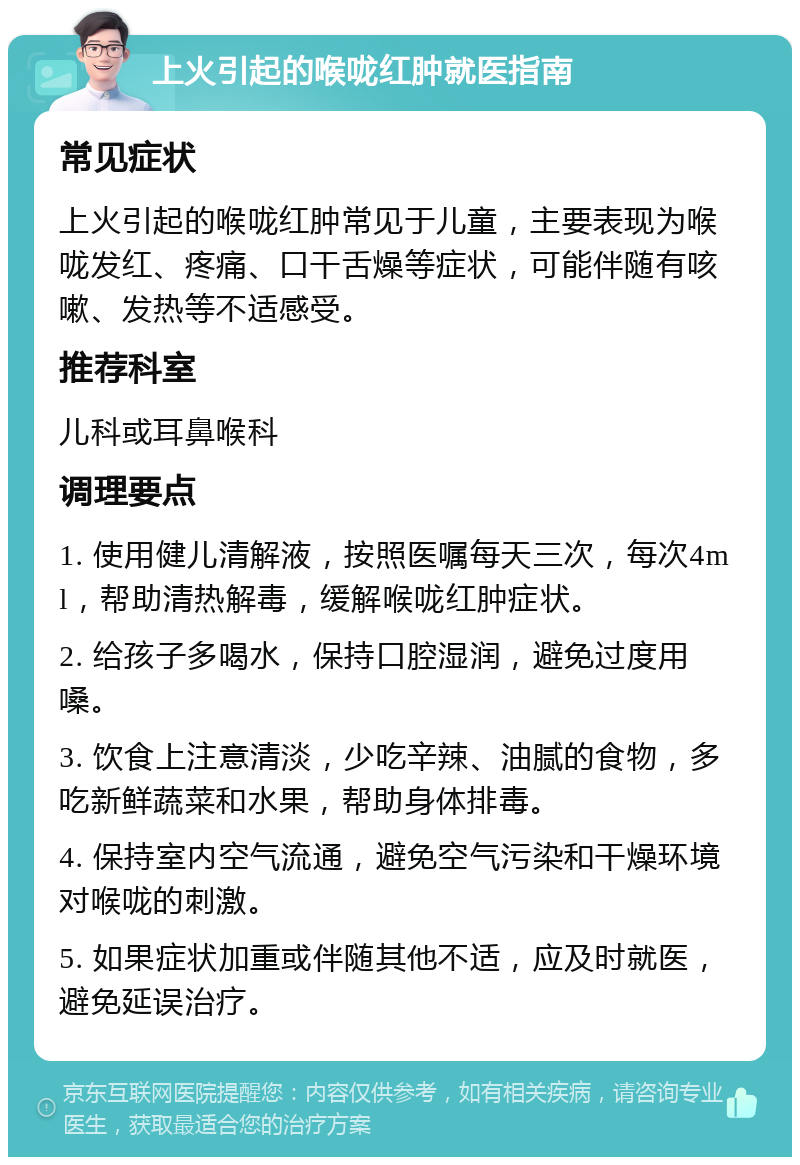 上火引起的喉咙红肿就医指南 常见症状 上火引起的喉咙红肿常见于儿童，主要表现为喉咙发红、疼痛、口干舌燥等症状，可能伴随有咳嗽、发热等不适感受。 推荐科室 儿科或耳鼻喉科 调理要点 1. 使用健儿清解液，按照医嘱每天三次，每次4ml，帮助清热解毒，缓解喉咙红肿症状。 2. 给孩子多喝水，保持口腔湿润，避免过度用嗓。 3. 饮食上注意清淡，少吃辛辣、油腻的食物，多吃新鲜蔬菜和水果，帮助身体排毒。 4. 保持室内空气流通，避免空气污染和干燥环境对喉咙的刺激。 5. 如果症状加重或伴随其他不适，应及时就医，避免延误治疗。