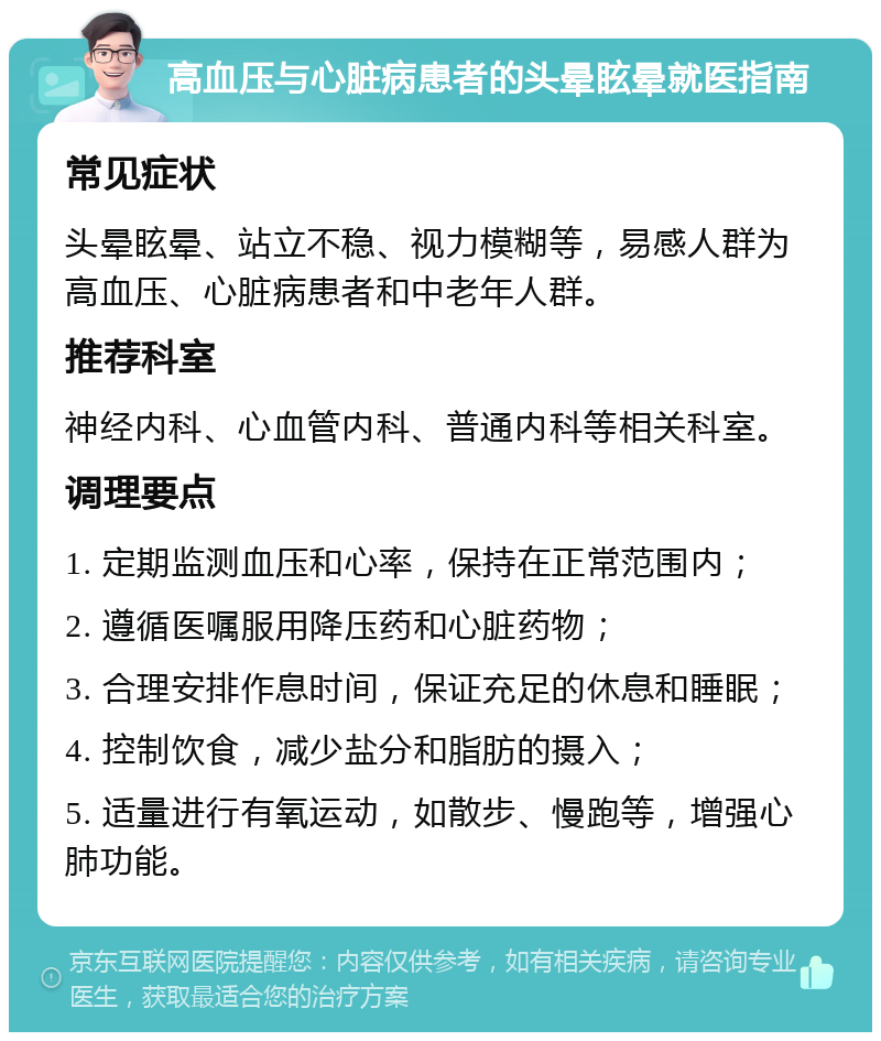 高血压与心脏病患者的头晕眩晕就医指南 常见症状 头晕眩晕、站立不稳、视力模糊等，易感人群为高血压、心脏病患者和中老年人群。 推荐科室 神经内科、心血管内科、普通内科等相关科室。 调理要点 1. 定期监测血压和心率，保持在正常范围内； 2. 遵循医嘱服用降压药和心脏药物； 3. 合理安排作息时间，保证充足的休息和睡眠； 4. 控制饮食，减少盐分和脂肪的摄入； 5. 适量进行有氧运动，如散步、慢跑等，增强心肺功能。