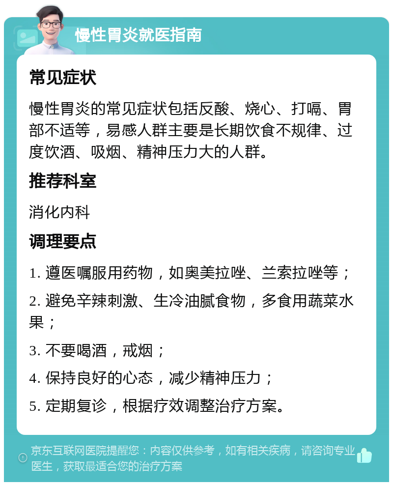 慢性胃炎就医指南 常见症状 慢性胃炎的常见症状包括反酸、烧心、打嗝、胃部不适等，易感人群主要是长期饮食不规律、过度饮酒、吸烟、精神压力大的人群。 推荐科室 消化内科 调理要点 1. 遵医嘱服用药物，如奥美拉唑、兰索拉唑等； 2. 避免辛辣刺激、生冷油腻食物，多食用蔬菜水果； 3. 不要喝酒，戒烟； 4. 保持良好的心态，减少精神压力； 5. 定期复诊，根据疗效调整治疗方案。