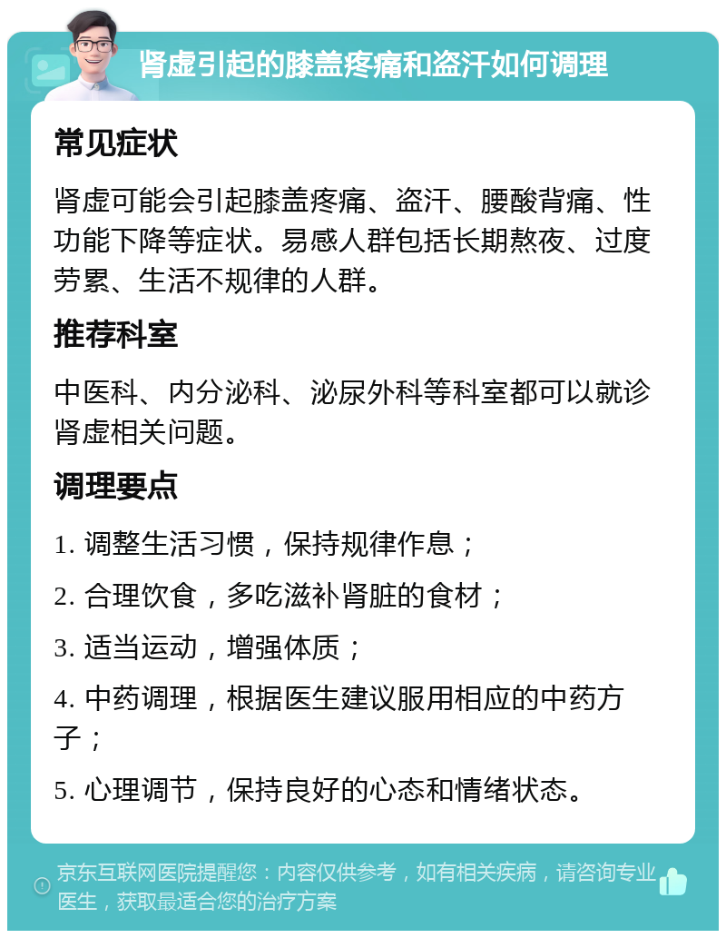 肾虚引起的膝盖疼痛和盗汗如何调理 常见症状 肾虚可能会引起膝盖疼痛、盗汗、腰酸背痛、性功能下降等症状。易感人群包括长期熬夜、过度劳累、生活不规律的人群。 推荐科室 中医科、内分泌科、泌尿外科等科室都可以就诊肾虚相关问题。 调理要点 1. 调整生活习惯，保持规律作息； 2. 合理饮食，多吃滋补肾脏的食材； 3. 适当运动，增强体质； 4. 中药调理，根据医生建议服用相应的中药方子； 5. 心理调节，保持良好的心态和情绪状态。