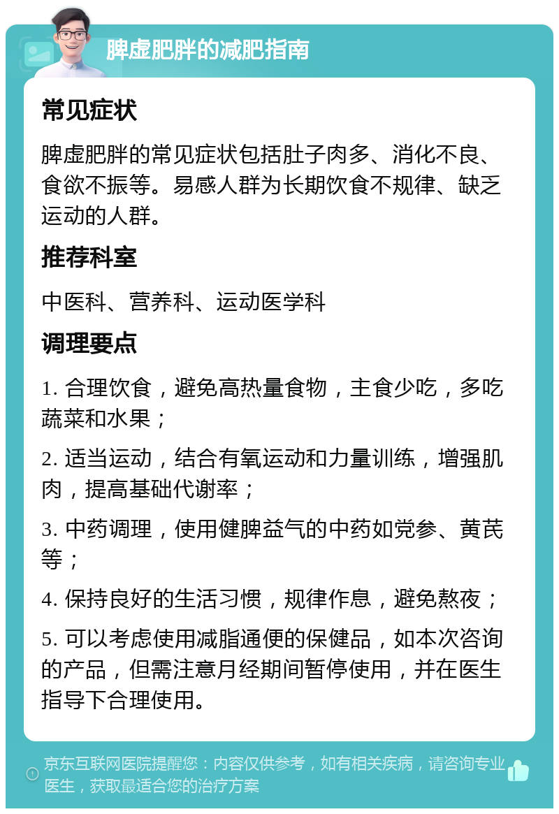 脾虚肥胖的减肥指南 常见症状 脾虚肥胖的常见症状包括肚子肉多、消化不良、食欲不振等。易感人群为长期饮食不规律、缺乏运动的人群。 推荐科室 中医科、营养科、运动医学科 调理要点 1. 合理饮食，避免高热量食物，主食少吃，多吃蔬菜和水果； 2. 适当运动，结合有氧运动和力量训练，增强肌肉，提高基础代谢率； 3. 中药调理，使用健脾益气的中药如党参、黄芪等； 4. 保持良好的生活习惯，规律作息，避免熬夜； 5. 可以考虑使用减脂通便的保健品，如本次咨询的产品，但需注意月经期间暂停使用，并在医生指导下合理使用。