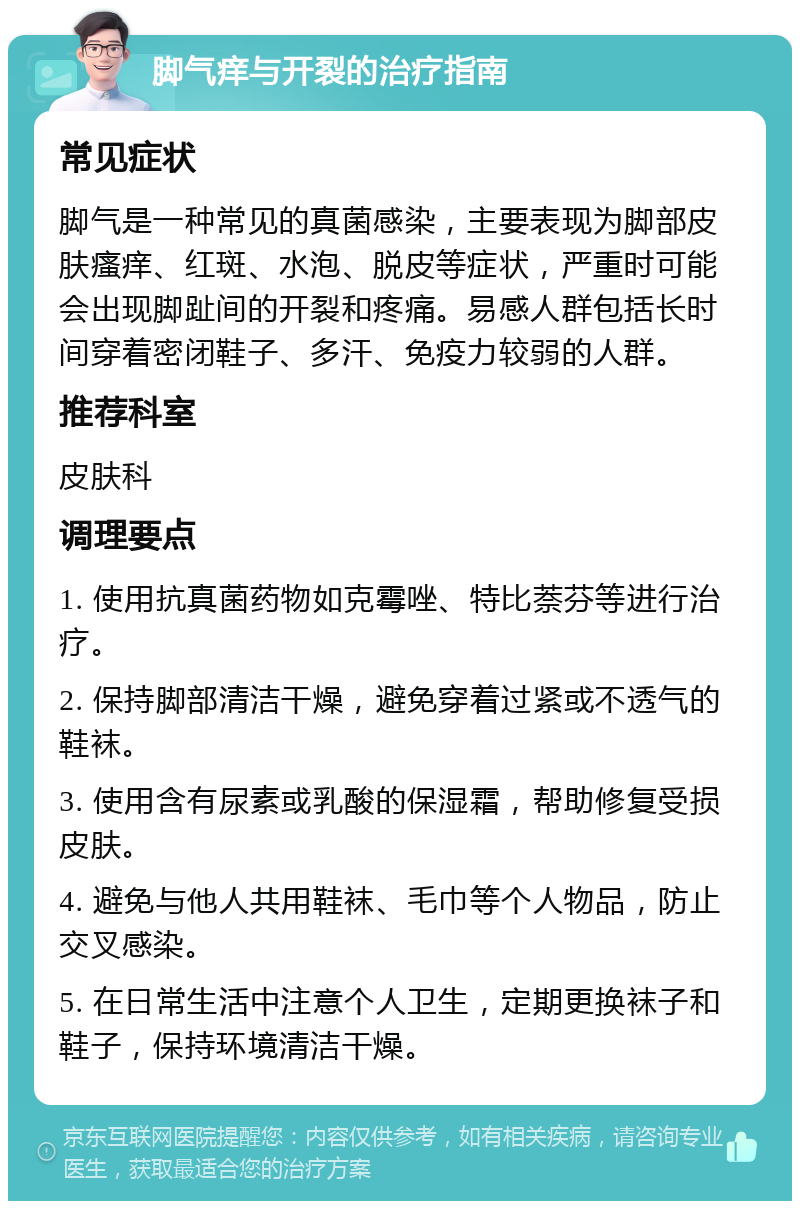 脚气痒与开裂的治疗指南 常见症状 脚气是一种常见的真菌感染，主要表现为脚部皮肤瘙痒、红斑、水泡、脱皮等症状，严重时可能会出现脚趾间的开裂和疼痛。易感人群包括长时间穿着密闭鞋子、多汗、免疫力较弱的人群。 推荐科室 皮肤科 调理要点 1. 使用抗真菌药物如克霉唑、特比萘芬等进行治疗。 2. 保持脚部清洁干燥，避免穿着过紧或不透气的鞋袜。 3. 使用含有尿素或乳酸的保湿霜，帮助修复受损皮肤。 4. 避免与他人共用鞋袜、毛巾等个人物品，防止交叉感染。 5. 在日常生活中注意个人卫生，定期更换袜子和鞋子，保持环境清洁干燥。