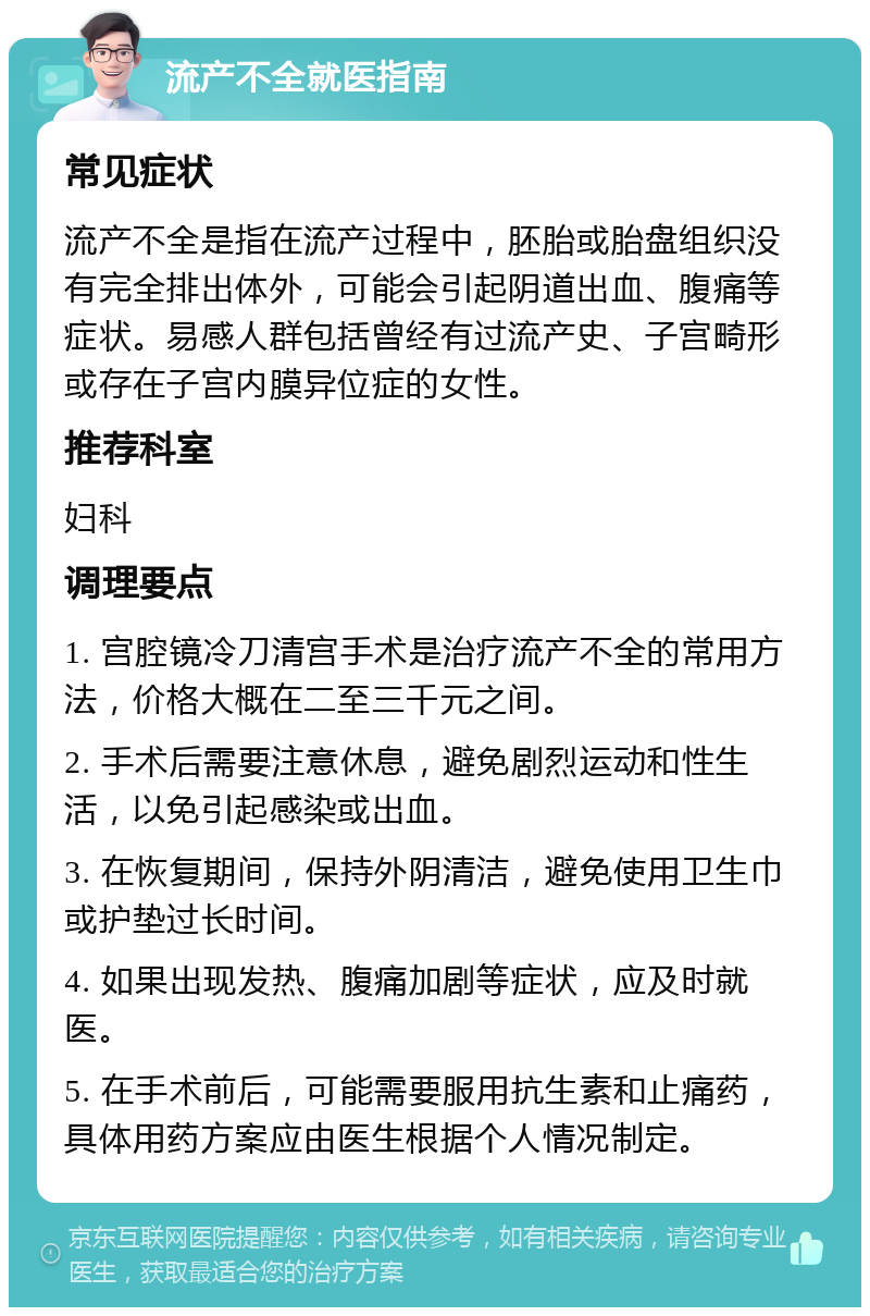 流产不全就医指南 常见症状 流产不全是指在流产过程中，胚胎或胎盘组织没有完全排出体外，可能会引起阴道出血、腹痛等症状。易感人群包括曾经有过流产史、子宫畸形或存在子宫内膜异位症的女性。 推荐科室 妇科 调理要点 1. 宫腔镜冷刀清宫手术是治疗流产不全的常用方法，价格大概在二至三千元之间。 2. 手术后需要注意休息，避免剧烈运动和性生活，以免引起感染或出血。 3. 在恢复期间，保持外阴清洁，避免使用卫生巾或护垫过长时间。 4. 如果出现发热、腹痛加剧等症状，应及时就医。 5. 在手术前后，可能需要服用抗生素和止痛药，具体用药方案应由医生根据个人情况制定。