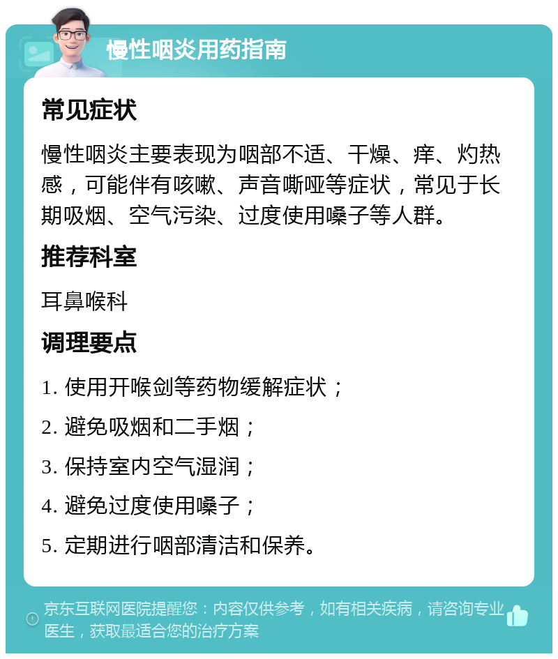 慢性咽炎用药指南 常见症状 慢性咽炎主要表现为咽部不适、干燥、痒、灼热感，可能伴有咳嗽、声音嘶哑等症状，常见于长期吸烟、空气污染、过度使用嗓子等人群。 推荐科室 耳鼻喉科 调理要点 1. 使用开喉剑等药物缓解症状； 2. 避免吸烟和二手烟； 3. 保持室内空气湿润； 4. 避免过度使用嗓子； 5. 定期进行咽部清洁和保养。