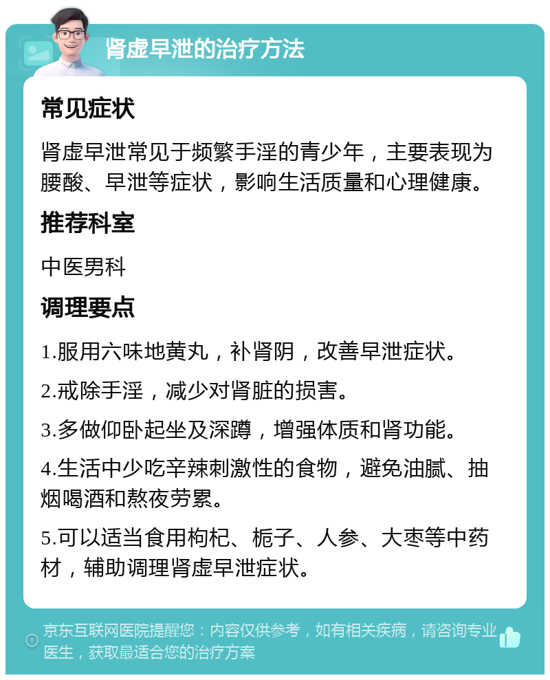 肾虚早泄的治疗方法 常见症状 肾虚早泄常见于频繁手淫的青少年，主要表现为腰酸、早泄等症状，影响生活质量和心理健康。 推荐科室 中医男科 调理要点 1.服用六味地黄丸，补肾阴，改善早泄症状。 2.戒除手淫，减少对肾脏的损害。 3.多做仰卧起坐及深蹲，增强体质和肾功能。 4.生活中少吃辛辣刺激性的食物，避免油腻、抽烟喝酒和熬夜劳累。 5.可以适当食用枸杞、栀子、人参、大枣等中药材，辅助调理肾虚早泄症状。