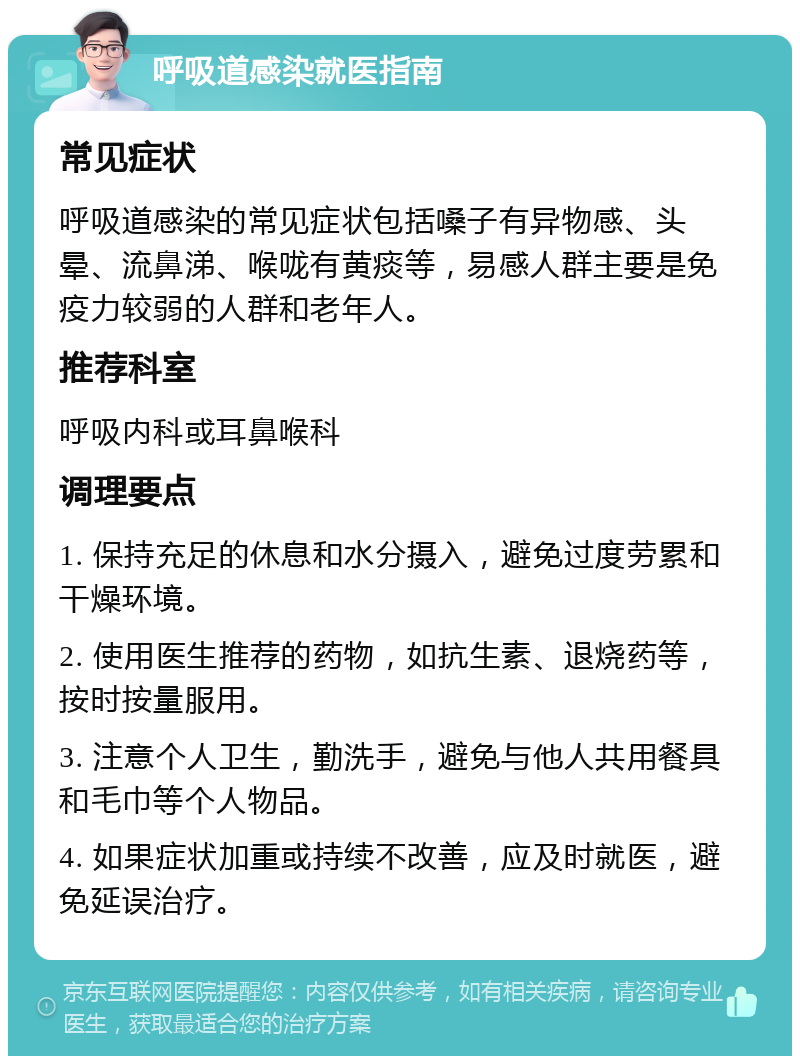 呼吸道感染就医指南 常见症状 呼吸道感染的常见症状包括嗓子有异物感、头晕、流鼻涕、喉咙有黄痰等，易感人群主要是免疫力较弱的人群和老年人。 推荐科室 呼吸内科或耳鼻喉科 调理要点 1. 保持充足的休息和水分摄入，避免过度劳累和干燥环境。 2. 使用医生推荐的药物，如抗生素、退烧药等，按时按量服用。 3. 注意个人卫生，勤洗手，避免与他人共用餐具和毛巾等个人物品。 4. 如果症状加重或持续不改善，应及时就医，避免延误治疗。