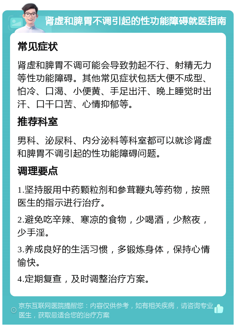 肾虚和脾胃不调引起的性功能障碍就医指南 常见症状 肾虚和脾胃不调可能会导致勃起不行、射精无力等性功能障碍。其他常见症状包括大便不成型、怕冷、口渴、小便黄、手足出汗、晚上睡觉时出汗、口干口苦、心情抑郁等。 推荐科室 男科、泌尿科、内分泌科等科室都可以就诊肾虚和脾胃不调引起的性功能障碍问题。 调理要点 1.坚持服用中药颗粒剂和参茸鞭丸等药物，按照医生的指示进行治疗。 2.避免吃辛辣、寒凉的食物，少喝酒，少熬夜，少手淫。 3.养成良好的生活习惯，多锻炼身体，保持心情愉快。 4.定期复查，及时调整治疗方案。