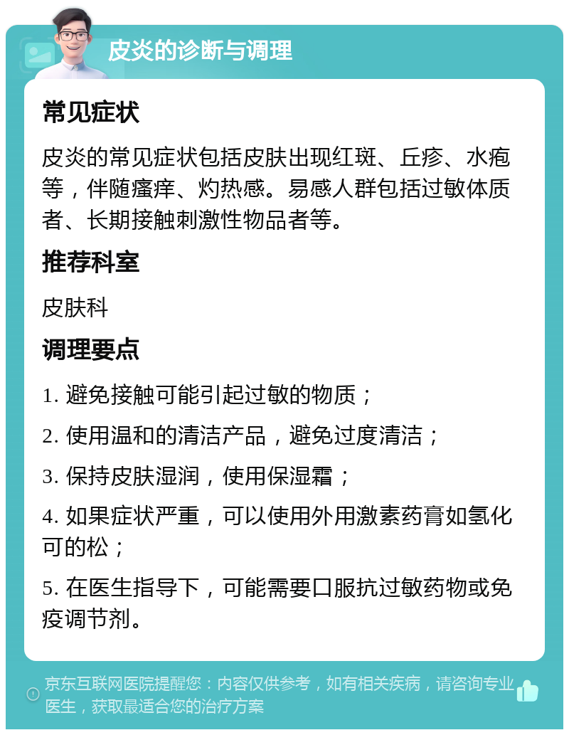 皮炎的诊断与调理 常见症状 皮炎的常见症状包括皮肤出现红斑、丘疹、水疱等，伴随瘙痒、灼热感。易感人群包括过敏体质者、长期接触刺激性物品者等。 推荐科室 皮肤科 调理要点 1. 避免接触可能引起过敏的物质； 2. 使用温和的清洁产品，避免过度清洁； 3. 保持皮肤湿润，使用保湿霜； 4. 如果症状严重，可以使用外用激素药膏如氢化可的松； 5. 在医生指导下，可能需要口服抗过敏药物或免疫调节剂。