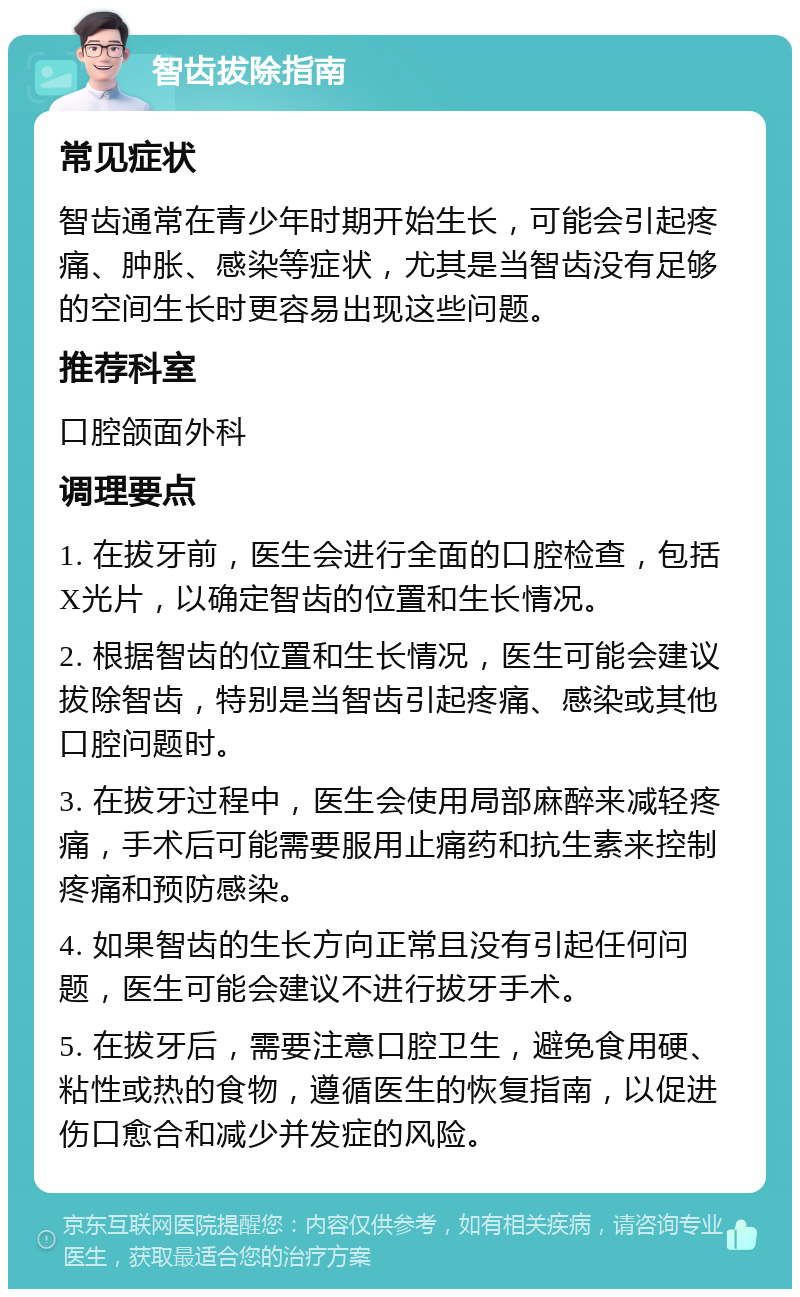 智齿拔除指南 常见症状 智齿通常在青少年时期开始生长，可能会引起疼痛、肿胀、感染等症状，尤其是当智齿没有足够的空间生长时更容易出现这些问题。 推荐科室 口腔颌面外科 调理要点 1. 在拔牙前，医生会进行全面的口腔检查，包括X光片，以确定智齿的位置和生长情况。 2. 根据智齿的位置和生长情况，医生可能会建议拔除智齿，特别是当智齿引起疼痛、感染或其他口腔问题时。 3. 在拔牙过程中，医生会使用局部麻醉来减轻疼痛，手术后可能需要服用止痛药和抗生素来控制疼痛和预防感染。 4. 如果智齿的生长方向正常且没有引起任何问题，医生可能会建议不进行拔牙手术。 5. 在拔牙后，需要注意口腔卫生，避免食用硬、粘性或热的食物，遵循医生的恢复指南，以促进伤口愈合和减少并发症的风险。